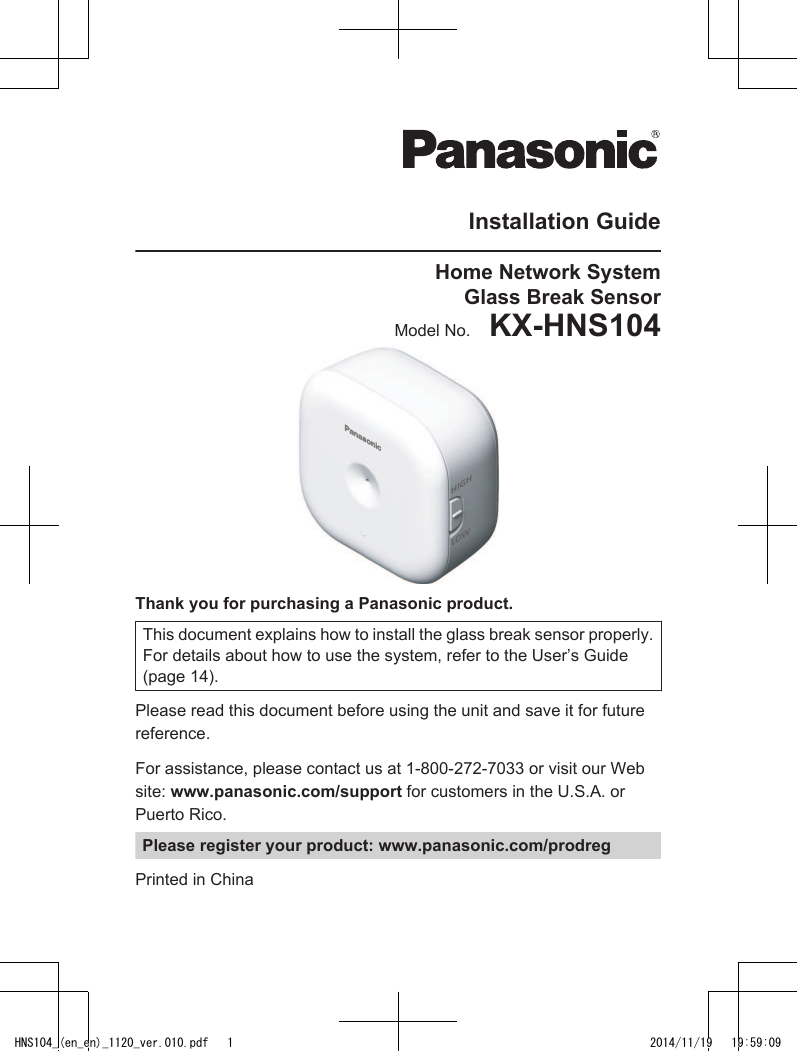 Installation GuideHome Network SystemGlass Break SensorModel No.    KX-HNS104Thank you for purchasing a Panasonic product.This document explains how to install the glass break sensor properly.For details about how to use the system, refer to the User’s Guide(page 14).Please read this document before using the unit and save it for futurereference.For assistance, please contact us at 1-800-272-7033 or visit our Website: www.panasonic.com/support for customers in the U.S.A. orPuerto Rico.Please register your product: www.panasonic.com/prodregPrinted in ChinaHNS104_(en_en)_1120_ver.010.pdf   1 2014/11/19   19:59:09