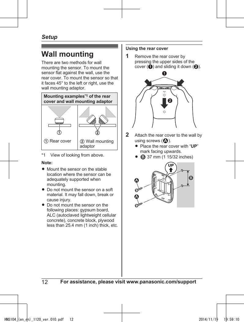 Wall mountingThere are two methods for wallmounting the sensor. To mount thesensor flat against the wall, use therear cover. To mount the sensor so thatit faces 45° to the left or right, use thewall mounting adaptor.Mounting examples*1 of the rearcover and wall mounting adaptor1A Rear cover2B Wall mountingadaptor*1 View of looking from above.Note:RMount the sensor on the stablelocation where the sensor can beadequately supported whenmounting.RDo not mount the sensor on a softmaterial. It may fall down, break orcause injury.RDo not mount the sensor on thefollowing places: gypsum board,ALC (autoclaved lightweight cellularconcrete), concrete block, plywoodless than 25.4 mm (1 inch) thick, etc.Using the rear cover1Remove the rear cover bypressing the upper sides of thecover (A) and sliding it down (B).AB2Attach the rear cover to the wall byusing screws (1).RPlace the rear cover with “UP”mark facing upwards.R2 37 mm (1 15/32 inches)UP21UP112 For assistance, please visit www.panasonic.com/supportSetupHNS104_(en_en)_1120_ver.010.pdf   12 2014/11/19   19:59:10
