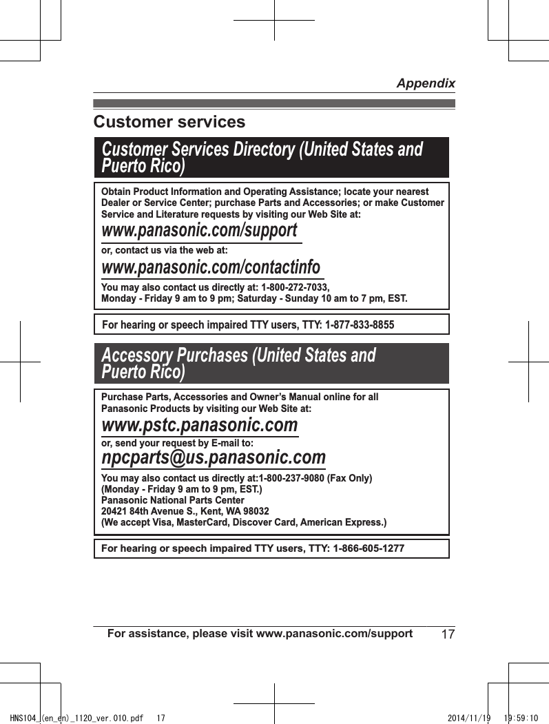 Customer servicesCustomer Services Directory (United States andPuerto Rico) www.panasonic.com/supportor, contact us via the web at:www.panasonic.com/contactinfoFor hearing or speech impaired TTY users, TTY: 1-877-833-8855For hearing or speech impaired TTY users, TTY: 1-866-605-1277www.pstc.panasonic.comor, send your request by E-mail to:npcparts@us.panasonic.comAccessory Purchases (United States and Puerto Rico)Obtain Product Information and Operating Assistance; locate your nearestDealer or Service Center; purchase Parts and Accessories; or make CustomerService and Literature requests by visiting our Web Site at:You may also contact us directly at: 1-800-272-7033,Monday - Friday 9 am to 9 pm; Saturday - Sunday 10 am to 7 pm, EST.Purchase Parts, Accessories and Owner’s Manual online for all Panasonic Products by visiting our Web Site at:You may also contact us directly at:1-800-237-9080 (Fax Only)(Monday - Friday 9 am to 9 pm, EST.)Panasonic National Parts Center20421 84th Avenue S., Kent, WA 98032(We accept Visa, MasterCard, Discover Card, American Express.)For assistance, please visit www.panasonic.com/support 17AppendixHNS104_(en_en)_1120_ver.010.pdf   17 2014/11/19   19:59:10