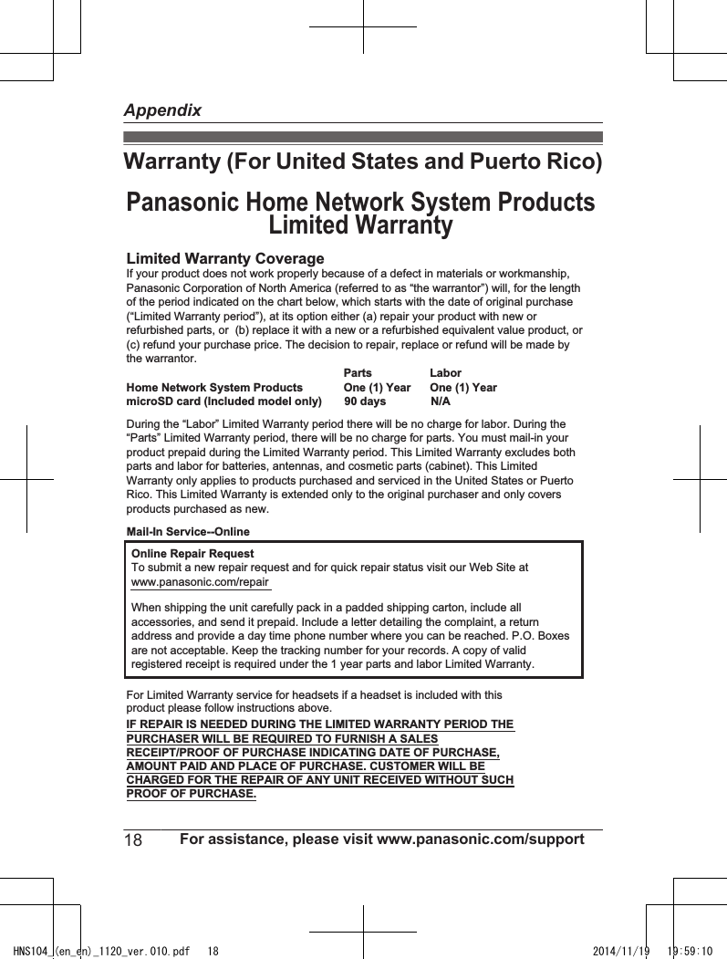 Warranty (For United States and Puerto Rico)Limited Warranty CoverageLaborOne (1) YearPartsOne (1) YearOnline Repair RequestTo submit a new repair request and for quick repair status visit our Web Site atwww.panasonic.com/repairPROOF OF PURCHASE.Panasonic Home Network System ProductsLimited WarrantyMail-In Service--OnlineIf your product does not work properly because of a defect in materials or workmanship, Panasonic Corporation of North America (referred to as “the warrantor”) will, for the length of the period indicated on the chart below, which starts with the date of original purchase (“Limited Warranty period”), at its option either (a) repair your product with new or refurbished parts, or  (b) replace it with a new or a refurbished equivalent value product, or (c) refund your purchase price. The decision to repair, replace or refund will be made by the warrantor.During the “Labor” Limited Warranty period there will be no charge for labor. During the “Parts” Limited Warranty period, there will be no charge for parts. You must mail-in your product prepaid during the Limited Warranty period. This Limited Warranty excludes both parts and labor for batteries, antennas, and cosmetic parts (cabinet). This Limited Warranty only applies to products purchased and serviced in the United States or Puerto Rico. This Limited Warranty is extended only to the original purchaser and only covers products purchased as new.Home Network System ProductsmicroSD card (Included model only)       90 days              N/AWhen shipping the unit carefully pack in a padded shipping carton, include all accessories, and send it prepaid. Include a letter detailing the complaint, a return address and provide a day time phone number where you can be reached. P.O. Boxes are not acceptable. Keep the tracking number for your records. A copy of valid registered receipt is required under the 1 year parts and labor Limited Warranty.For Limited Warranty service for headsets if a headset is included with this product please follow instructions above.IF REPAIR IS NEEDED DURING THE LIMITED WARRANTY PERIOD THE PURCHASER WILL BE REQUIRED TO FURNISH A SALES RECEIPT/PROOF OF PURCHASE INDICATING DATE OF PURCHASE, AMOUNT PAID AND PLACE OF PURCHASE. CUSTOMER WILL BE CHARGED FOR THE REPAIR OF ANY UNIT RECEIVED WITHOUT SUCH 18 For assistance, please visit www.panasonic.com/supportAppendixHNS104_(en_en)_1120_ver.010.pdf   18 2014/11/19   19:59:10