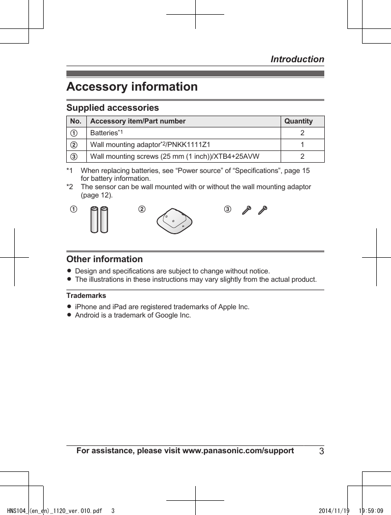 Accessory informationSupplied accessoriesNo. Accessory item/Part number QuantityABatteries*12BWall mounting adaptor*2/PNKK1111Z1 1CWall mounting screws (25 mm (1 inch))/XTB4+25AVW 2*1 When replacing batteries, see “Power source” of “Specifications”, page 15for battery information.*2 The sensor can be wall mounted with or without the wall mounting adaptor(page 12).AB COther informationRDesign and specifications are subject to change without notice.RThe illustrations in these instructions may vary slightly from the actual product.TrademarksRiPhone and iPad are registered trademarks of Apple Inc.RAndroid is a trademark of Google Inc.For assistance, please visit www.panasonic.com/support 3IntroductionHNS104_(en_en)_1120_ver.010.pdf   3 2014/11/19   19:59:09