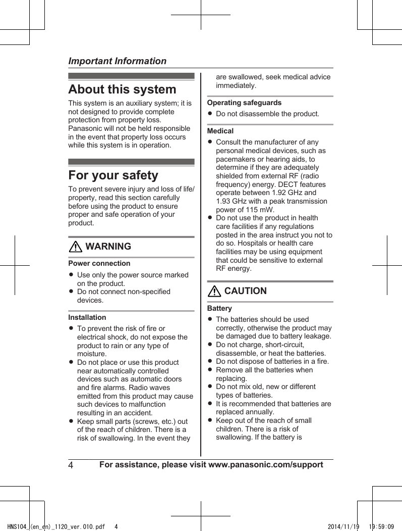 About this systemThis system is an auxiliary system; it isnot designed to provide completeprotection from property loss.Panasonic will not be held responsiblein the event that property loss occurswhile this system is in operation.For your safetyTo prevent severe injury and loss of life/property, read this section carefullybefore using the product to ensureproper and safe operation of yourproduct. WARNINGPower connectionRUse only the power source markedon the product.RDo not connect non-specifieddevices.InstallationRTo prevent the risk of fire orelectrical shock, do not expose theproduct to rain or any type ofmoisture.RDo not place or use this productnear automatically controlleddevices such as automatic doorsand fire alarms. Radio wavesemitted from this product may causesuch devices to malfunctionresulting in an accident.RKeep small parts (screws, etc.) outof the reach of children. There is arisk of swallowing. In the event theyare swallowed, seek medical adviceimmediately.Operating safeguardsRDo not disassemble the product.MedicalRConsult the manufacturer of anypersonal medical devices, such aspacemakers or hearing aids, todetermine if they are adequatelyshielded from external RF (radiofrequency) energy. DECT featuresoperate between 1.92 GHz and1.93 GHz with a peak transmissionpower of 115 mW.RDo not use the product in healthcare facilities if any regulationsposted in the area instruct you not todo so. Hospitals or health carefacilities may be using equipmentthat could be sensitive to externalRF energy. CAUTIONBatteryRThe batteries should be usedcorrectly, otherwise the product maybe damaged due to battery leakage.RDo not charge, short-circuit,disassemble, or heat the batteries.RDo not dispose of batteries in a fire.RRemove all the batteries whenreplacing.RDo not mix old, new or differenttypes of batteries.RIt is recommended that batteries arereplaced annually.RKeep out of the reach of smallchildren. There is a risk ofswallowing. If the battery is4For assistance, please visit www.panasonic.com/supportImportant InformationHNS104_(en_en)_1120_ver.010.pdf   4 2014/11/19   19:59:09