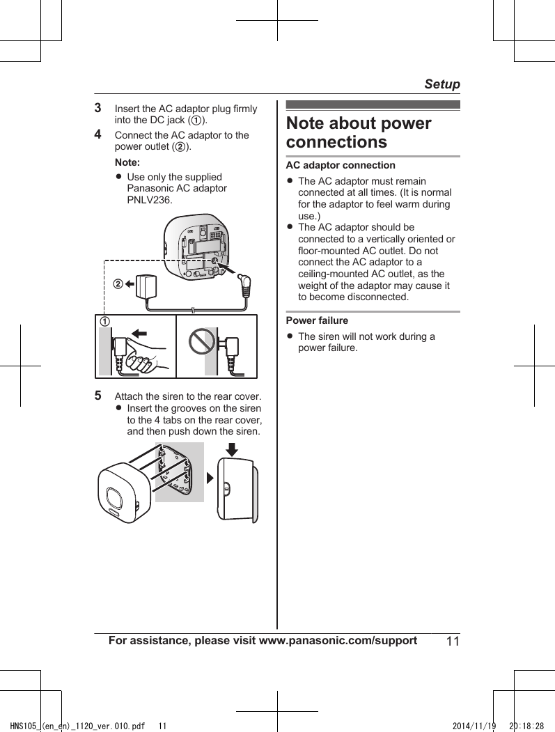 3Insert the AC adaptor plug firmlyinto the DC jack (A).4Connect the AC adaptor to thepower outlet (B).Note:RUse only the suppliedPanasonic AC adaptorPNLV236.215Attach the siren to the rear cover.RInsert the grooves on the sirento the 4 tabs on the rear cover,and then push down the siren.Note about powerconnectionsAC adaptor connectionRThe AC adaptor must remainconnected at all times. (It is normalfor the adaptor to feel warm duringuse.)RThe AC adaptor should beconnected to a vertically oriented orfloor-mounted AC outlet. Do notconnect the AC adaptor to aceiling-mounted AC outlet, as theweight of the adaptor may cause itto become disconnected.Power failureRThe siren will not work during apower failure.For assistance, please visit www.panasonic.com/support 11SetupHNS105_(en_en)_1120_ver.010.pdf   11 2014/11/19   20:18:28