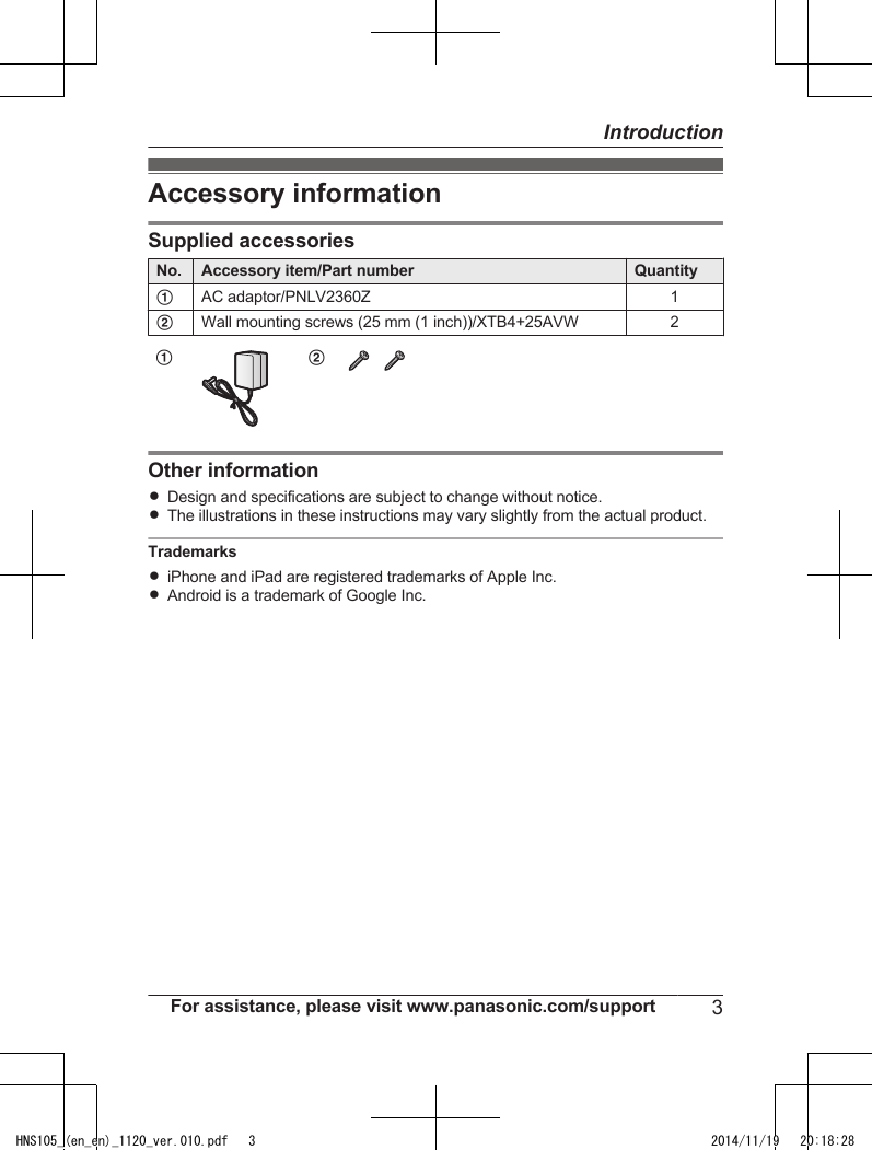 Accessory informationSupplied accessoriesNo. Accessory item/Part number QuantityAAC adaptor/PNLV2360Z 1BWall mounting screws (25 mm (1 inch))/XTB4+25AVW 2A BOther informationRDesign and specifications are subject to change without notice.RThe illustrations in these instructions may vary slightly from the actual product.TrademarksRiPhone and iPad are registered trademarks of Apple Inc.RAndroid is a trademark of Google Inc.For assistance, please visit www.panasonic.com/support 3IntroductionHNS105_(en_en)_1120_ver.010.pdf   3 2014/11/19   20:18:28