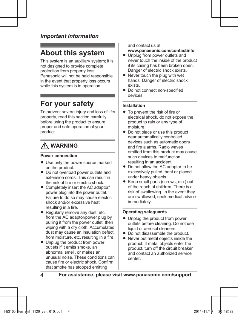 About this systemThis system is an auxiliary system; it isnot designed to provide completeprotection from property loss.Panasonic will not be held responsiblein the event that property loss occurswhile this system is in operation.For your safetyTo prevent severe injury and loss of life/property, read this section carefullybefore using the product to ensureproper and safe operation of yourproduct. WARNINGPower connectionRUse only the power source markedon the product.RDo not overload power outlets andextension cords. This can result inthe risk of fire or electric shock.RCompletely insert the AC adaptor/power plug into the power outlet.Failure to do so may cause electricshock and/or excessive heatresulting in a fire.RRegularly remove any dust, etc.from the AC adaptor/power plug bypulling it from the power outlet, thenwiping with a dry cloth. Accumulateddust may cause an insulation defectfrom moisture, etc. resulting in a fire.RUnplug the product from poweroutlets if it emits smoke, anabnormal smell, or makes anunusual noise. These conditions cancause fire or electric shock. Confirmthat smoke has stopped emittingand contact us atwww.panasonic.com/contactinfoRUnplug from power outlets andnever touch the inside of the productif its casing has been broken open.Danger of electric shock exists.RNever touch the plug with wethands. Danger of electric shockexists.RDo not connect non-specifieddevices.InstallationRTo prevent the risk of fire orelectrical shock, do not expose theproduct to rain or any type ofmoisture.RDo not place or use this productnear automatically controlleddevices such as automatic doorsand fire alarms. Radio wavesemitted from this product may causesuch devices to malfunctionresulting in an accident.RDo not allow the AC adaptor to beexcessively pulled, bent or placedunder heavy objects.RKeep small parts (screws, etc.) outof the reach of children. There is arisk of swallowing. In the event theyare swallowed, seek medical adviceimmediately.Operating safeguardsRUnplug the product from poweroutlets before cleaning. Do not useliquid or aerosol cleaners.RDo not disassemble the product.RNever put metal objects inside theproduct. If metal objects enter theproduct, turn off the circuit breakerand contact an authorized servicecenter.4For assistance, please visit www.panasonic.com/supportImportant InformationHNS105_(en_en)_1120_ver.010.pdf   4 2014/11/19   20:18:28