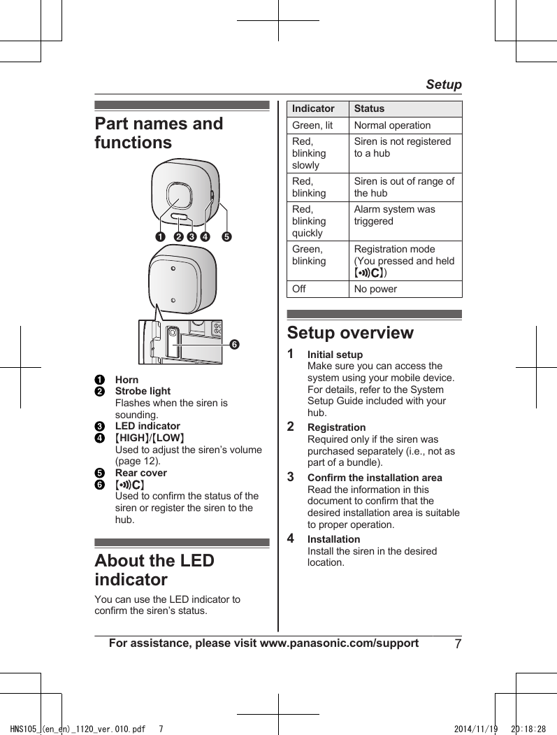 Part names andfunctionsA B D EFCHornStrobe lightFlashes when the siren issounding.LED indicatorMHIGHN/MLOWNUsed to adjust the siren’s volume(page 12).Rear coverM NUsed to confirm the status of thesiren or register the siren to thehub.About the LEDindicatorYou can use the LED indicator toconfirm the siren’s status.Indicator StatusGreen, lit Normal operationRed,blinkingslowlySiren is not registeredto a hubRed,blinkingSiren is out of range ofthe hubRed,blinkingquicklyAlarm system wastriggeredGreen,blinkingRegistration mode(You pressed and heldMN)Off No powerSetup overview1Initial setupMake sure you can access thesystem using your mobile device.For details, refer to the SystemSetup Guide included with yourhub.2RegistrationRequired only if the siren waspurchased separately (i.e., not aspart of a bundle).3Confirm the installation areaRead the information in thisdocument to confirm that thedesired installation area is suitableto proper operation.4InstallationInstall the siren in the desiredlocation.For assistance, please visit www.panasonic.com/support 7SetupHNS105_(en_en)_1120_ver.010.pdf   7 2014/11/19   20:18:28