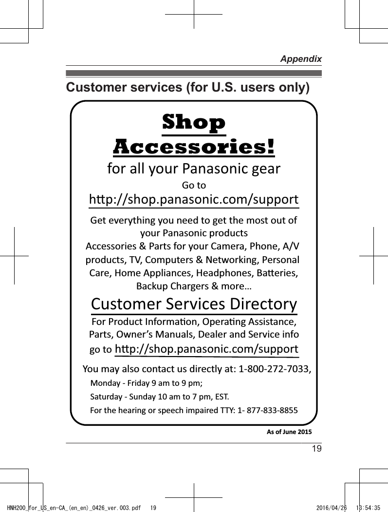 Customer services (for U.S. users only)You may also contact us directly at: 1-800-272-7033,Monday - Friday 9 am to 9 pm; Saturday - Sunday 10 am to 7 pm, EST.Accessories!h!p://shop.panasonic.com/supportCustomer Services DirectoryShopfor all your Panasonic gearGo to Get everything you need to get the most out ofyour Panasonic products Accessories &amp; Parts for your Camera, Phone, A/V products, TV, Computers &amp; Networking, Personal Care, Home Appliances, Headphones, Ba!eries, Backup Chargers &amp; more…For Product Informa&quot;on, Opera&quot;ng Assistance, Parts, Owner’s Manuals, Dealer and Service infogo to h!p://shop.panasonic.com/supportFor the hearing or speech impaired TTY: 1- 877-833-8855 As of June 2015 19AppendixHNH200_for_US_en-CA_(en_en)_0426_ver.003.pdf   19 2016/04/26   13:54:35