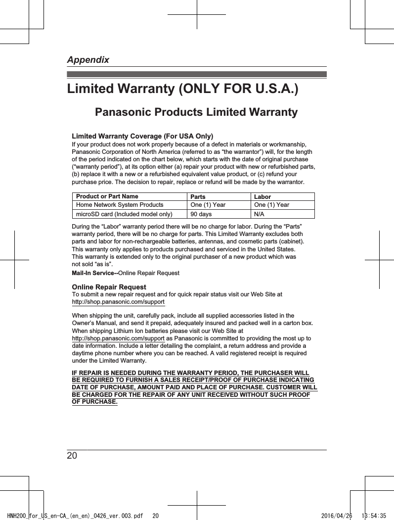 Limited Warranty (ONLY FOR U.S.A.)Limited Warranty Coverage (For USA Only)LaborOne (1) YearPartsOne (1) YearTo submit a new repair request and for quick repair status visit our Web Site athttp://shop.panasonic.com/supportPanasonic Products Limited WarrantyOnline Repair RequestMail-In Service--Online Repair RequestIf your product does not work properly because of a defect in materials or workmanship, Panasonic Corporation of North America (referred to as “the warrantor”) will, for the length of the period indicated on the chart below, which starts with the date of original purchase (“warranty period”), at its option either (a) repair your product with new or refurbished parts,(b) replace it with a new or a refurbished equivalent value product, or (c) refund your purchase price. The decision to repair, replace or refund will be made by the warrantor.During the “Labor” warranty period there will be no charge for labor. During the “Parts” warranty period, there will be no charge for parts. This Limited Warranty excludes both parts and labor for non-rechargeable batteries, antennas, and cosmetic parts (cabinet). This warranty only applies to products purchased and serviced in the United States.This warranty is extended only to the original purchaser of a new product which was not sold “as is”.Home Network System ProductsmicroSD card (Included model only) 90 days  N/AWhen shipping the unit, carefully pack, include all supplied accessories listed in the Owner’s Manual, and send it prepaid, adequately insured and packed well in a carton box. When shipping Lithium Ion batteries please visit our Web Site at http://shop.panasonic.com/support as Panasonic is committed to providing the most up to date information. Include a letter detailing the complaint, a return address and provide a daytime phone number where you can be reached. A valid registered receipt is required under the Limited Warranty.IF REPAIR IS NEEDED DURING THE WARRANTY PERIOD, THE PURCHASER WILL BE REQUIRED TO FURNISH A SALES RECEIPT/PROOF OF PURCHASE INDICATING DATE OF PURCHASE, AMOUNT PAID AND PLACE OF PURCHASE. CUSTOMER WILL BE CHARGED FOR THE REPAIR OF ANY UNIT RECEIVED WITHOUT SUCH PROOF OF PURCHASE.Product or Part Name20AppendixHNH200_for_US_en-CA_(en_en)_0426_ver.003.pdf   20 2016/04/26   13:54:35