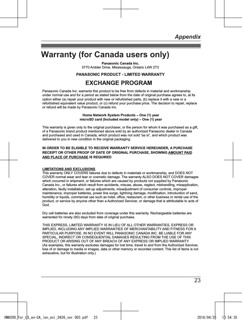 Warranty (for Canada users only)Dry cell batteries are also excluded from coverage under this warranty. Rechargeable batteries are warranted for ninety (90) days from date of original purchase.This warranty ONLY COVERS failures due to defects in materials or workmanship, and DOES NOT COVER normal wear and tear or cosmetic damage. The warranty ALSO DOES NOT COVER damages which occurred in shipment, or failures which are caused by products not supplied by Panasonic Canada Inc., or failures which result from accidents, misuse, abuse, neglect, mishandling, misapplication, alteration, faulty installation, set-up adjustments, misadjustment of consumer controls, improper maintenance, improper batteries, power line surge, lightning damage, modification, introduction of sand, humidity or liquids, commercial use such as hotel, office, restaurant, or other business or rental use of the product, or service by anyone other than a Authorized Servicer, or damage that is attributable to acts of God.  THIS EXPRESS, LIMITED WARRANTY IS IN LIEU OF ALL OTHER WARRANTIES, EXPRESS OR IMPLIED, INCLUDING ANY IMPLIED WARRANTIES OF MERCHANTABILITY AND FITNESS FOR A PARTICULAR PURPOSE. IN NO EVENT WILL PANASONIC CANADA INC. BE LIABLE FOR ANY SPECIAL, INDIRECT OR CONSEQUENTIAL DAMAGES RESULTING FROM THE USE OF THIS PRODUCT OR ARISING OUT OF ANY BREACH OF ANY EXPRESS OR IMPLIED WARRANTY. (As examples, this warranty excludes damages for lost time, travel to and from the Authorized Servicer, loss of or damage to media or images, data or other memory or recorded content. This list of items is not exhaustive, but for illustration only.)Home Network System Products – One (1) yearmicroSD card (Included model only) – One (1) yearPanasonic Canada Inc.5770 Ambler Drive, Mississauga, Ontario L4W 2T3PANASONIC PRODUCT - LIMITED WARRANTYPanasonic Canada Inc. warrants this product to be free from defects in material and workmanship under normal use and for a period as stated below from the date of original purchase agrees to, at its option either (a) repair your product with new or refurbished parts, (b) replace it with a new or a refurbished equivalent value product, or (c) refund your purchase price. The decision to repair, replace or refund will be made by Panasonic Canada Inc. This warranty is given only to the original purchaser, or the person for whom it was purchased as a gift, of a Panasonic brand product mentioned above sold by an authorized Panasonic dealer in Canada and purchased and used in Canada, which product was not sold “as is”, and which product was delivered to you in new condition in the original packaging.  IN ORDER TO BE ELIGIBLE TO RECEIVE WARRANTY SERVICE HEREUNDER, A PURCHASE RECEIPT OR OTHER PROOF OF DATE OF ORIGINAL PURCHASE, SHOWING AMOUNT PAID AND PLACE OF PURCHASE IS REQUIRED LIMITATIONS AND EXCLUSIONSEXCHANGE PROGRAM23AppendixHNH200_for_US_en-CA_(en_en)_0426_ver.003.pdf   23 2016/04/26   13:54:35
