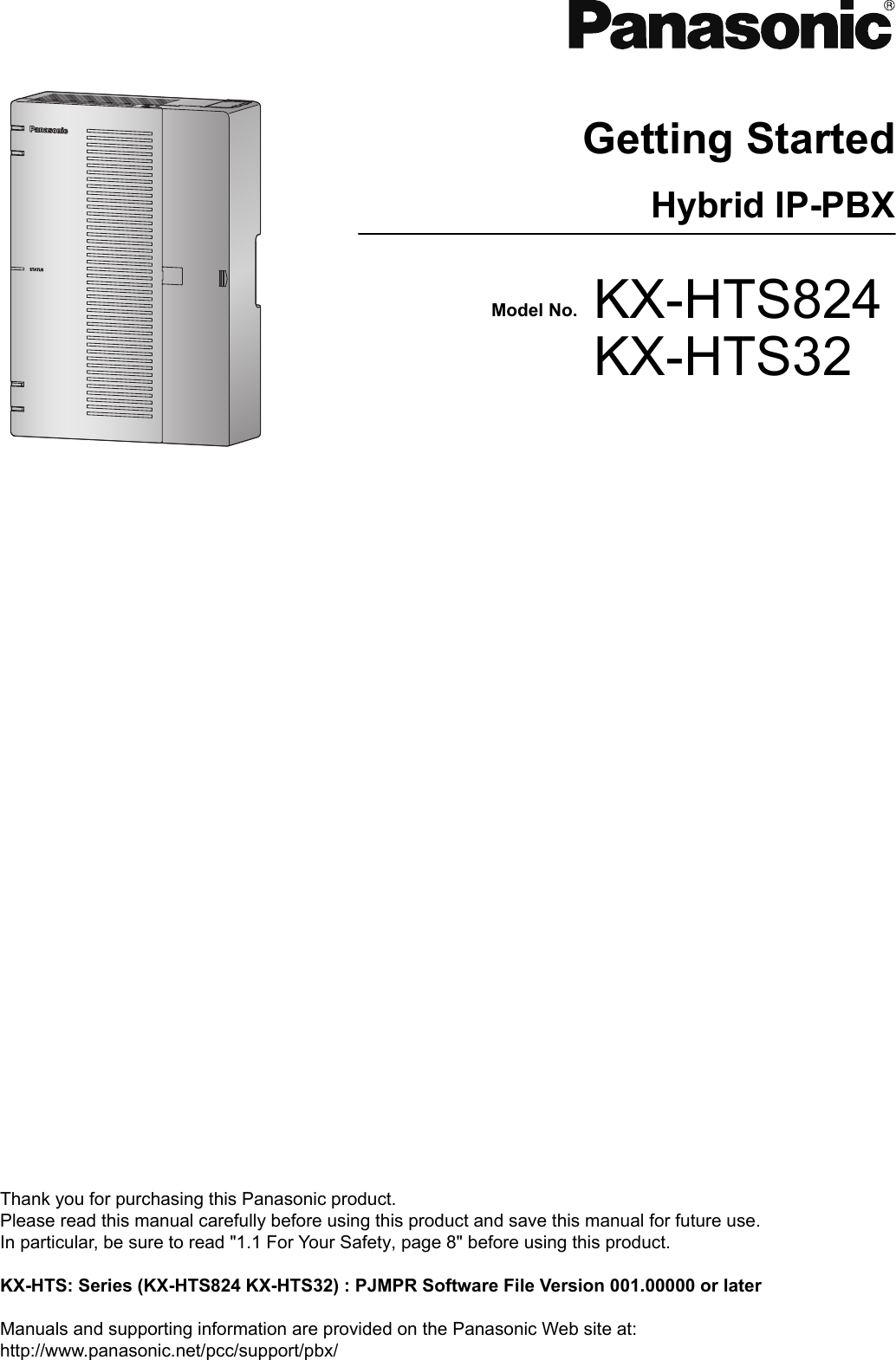 Getting StartedHybrid IP-PBXModel No. KX-HTS824KX-HTS32Thank you for purchasing this Panasonic product.Please read this manual carefully before using this product and save this manual for future use.In particular, be sure to read &quot;1.1 For Your Safety, page 8&quot; before using this product. KX-HTS: Series (KX-HTS824 KX-HTS32) : PJMPR Software File Version 001.00000 or later Manuals and supporting information are provided on the Panasonic Web site at:http://www.panasonic.net/pcc/support/pbx/