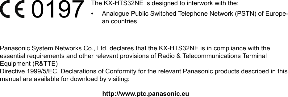 0197 The KX-HTS32NE is designed to interwork with the:•Analogue Public Switched Telephone Network (PSTN) of Europe-an countriesPanasonic System Networks Co., Ltd. declares that the KX-HTS32NE is in compliance with theessential requirements and other relevant provisions of Radio &amp; Telecommunications TerminalEquipment (R&amp;TTE)Directive 1999/5/EC. Declarations of Conformity for the relevant Panasonic products described in thismanual are available for download by visiting:http://www.ptc.panasonic.eu
