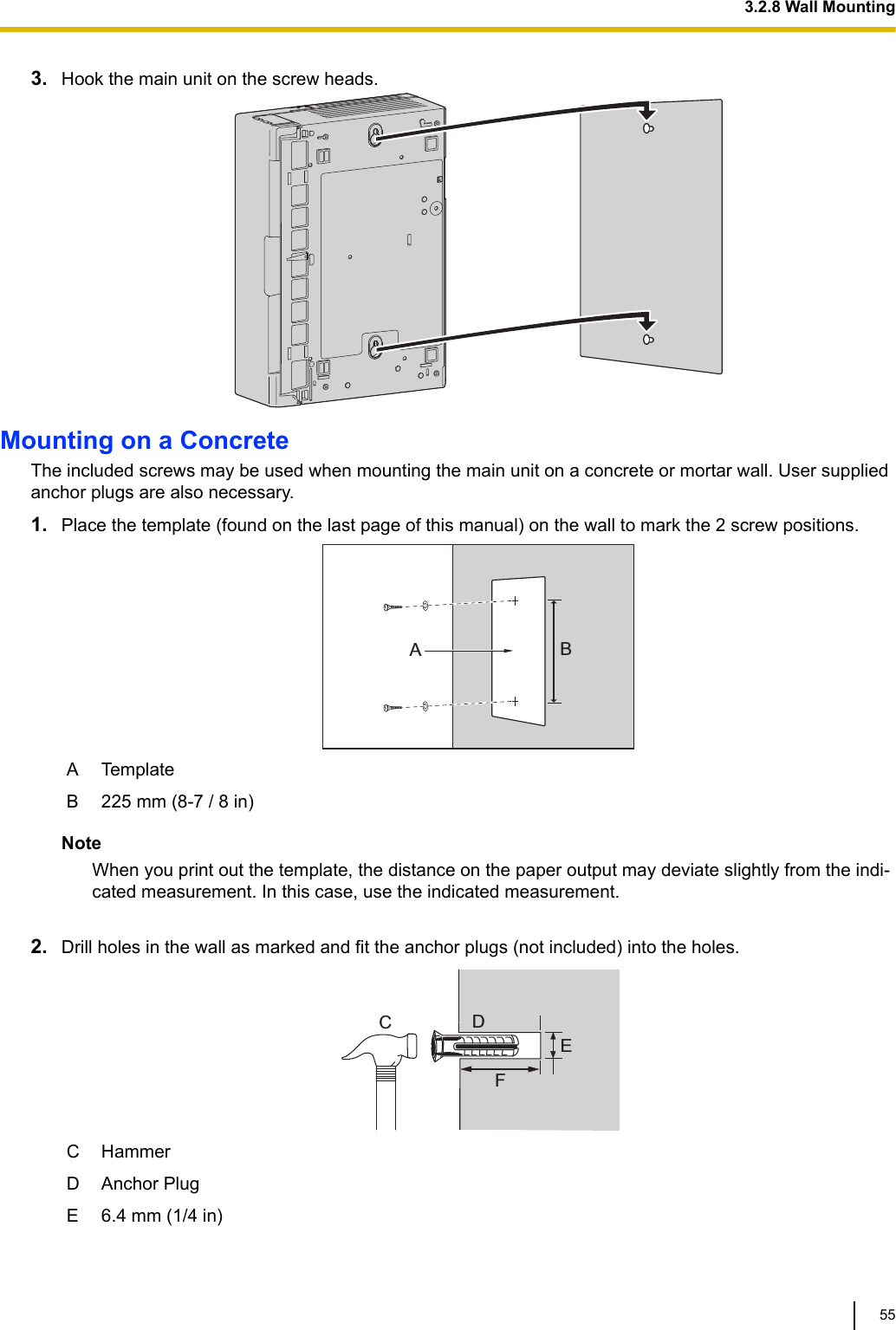 3. Hook the main unit on the screw heads.Mounting on a ConcreteThe included screws may be used when mounting the main unit on a concrete or mortar wall. User suppliedanchor plugs are also necessary.1. Place the template (found on the last page of this manual) on the wall to mark the 2 screw positions.ABA TemplateB 225 mm (8-7 / 8 in)NoteWhen you print out the template, the distance on the paper output may deviate slightly from the indi-cated measurement. In this case, use the indicated measurement. 2. Drill holes in the wall as marked and fit the anchor plugs (not included) into the holes.CDEFC HammerD Anchor PlugE 6.4 mm (1/4 in)3.2.8 Wall Mounting55