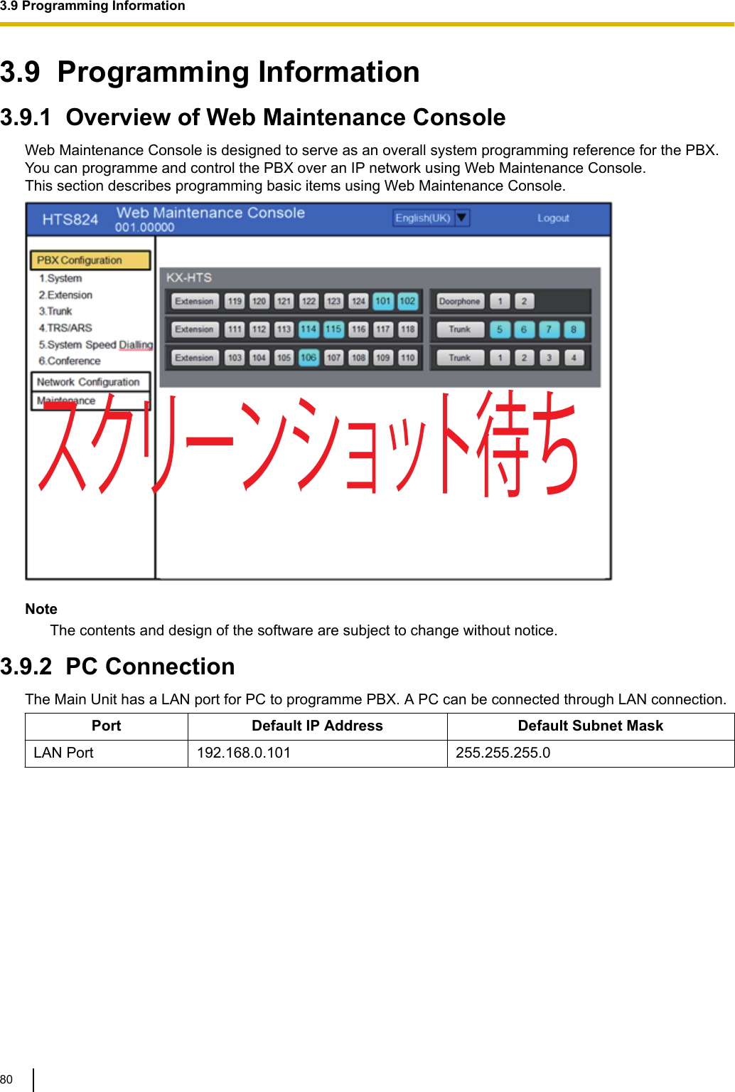 3.9  Programming Information3.9.1  Overview of Web Maintenance ConsoleWeb Maintenance Console is designed to serve as an overall system programming reference for the PBX.You can programme and control the PBX over an IP network using Web Maintenance Console.This section describes programming basic items using Web Maintenance Console.スクリーンショット待ちNoteThe contents and design of the software are subject to change without notice.3.9.2  PC ConnectionThe Main Unit has a LAN port for PC to programme PBX. A PC can be connected through LAN connection.Port Default IP Address Default Subnet MaskLAN Port 192.168.0.101 255.255.255.03.9 Programming Information80