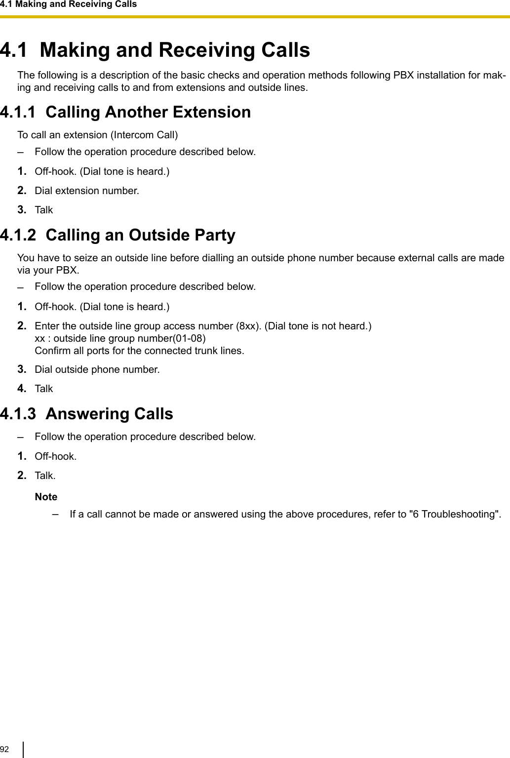 4.1  Making and Receiving CallsThe following is a description of the basic checks and operation methods following PBX installation for mak-ing and receiving calls to and from extensions and outside lines.4.1.1  Calling Another ExtensionTo call an extension (Intercom Call)–Follow the operation procedure described below.1. Off-hook. (Dial tone is heard.)2. Dial extension number.3. Talk4.1.2  Calling an Outside PartyYou have to seize an outside line before dialling an outside phone number because external calls are madevia your PBX.–Follow the operation procedure described below.1. Off-hook. (Dial tone is heard.)2. Enter the outside line group access number (8xx). (Dial tone is not heard.)xx : outside line group number(01-08)Confirm all ports for the connected trunk lines.3. Dial outside phone number.4. Talk4.1.3  Answering Calls–Follow the operation procedure described below.1. Off-hook.2. Talk.Note–If a call cannot be made or answered using the above procedures, refer to &quot;6 Troubleshooting&quot;.4.1 Making and Receiving Calls92