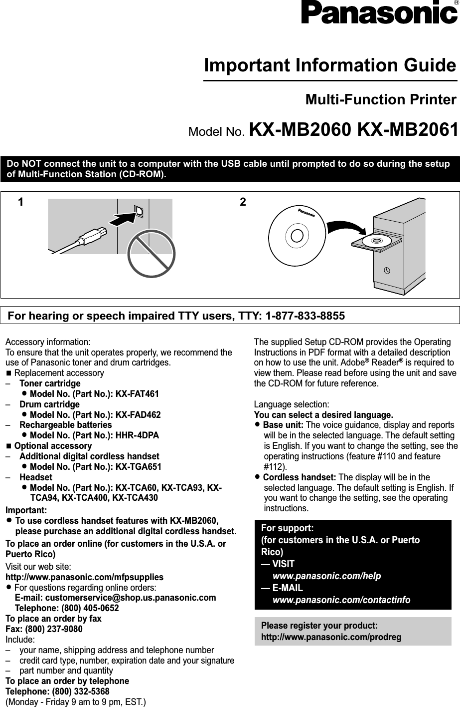 Important Information GuideMulti-Function PrinterModel No. KX-MB2060 KX-MB2061Do NOT connect the unit to a computer with the USB cable until prompted to do so during the setupof Multi-Function Station (CD-ROM).12For hearing or speech impaired TTY users, TTY: 1-877-833-8855For support: (for customers in the U.S.A. or Puerto Rico)— VISIT  www.panasonic.com/help— E-MAIL www.panasonic.com/contactinfoPlease register your product:http://www.panasonic.com/prodregAccessory information:To ensure that the unit operates properly, we recommend the use of Panasonic toner and drum cartridges.N Replacement accessory–    Toner cartridgeL Model No. (Part No.): KX-FAT461–    Drum cartridgeL Model No. (Part No.): KX-FAD462–    Rechargeable batteriesL Model No. (Part No.): HHR- 4DPAN Optional accessory–    Additional digital cordless handsetL Model No. (Part No.): KX-TGA651–    HeadsetL Model No. (Part No.): KX-TCA60, KX-TCA93, KX-TCA94, KX-TCA400, KX-TCA430Important:L To use cordless handset features with KX-MB2060, please purchase an additional digital cordless handset.To place an order online (for customers in the U.S.A. or Puerto Rico)Visit our web site:http://www.panasonic.com/mfpsuppliesL For questions regarding online orders:E-mail: customerservice@shop.us.panasonic.comTelephone: (800) 405-0652To place an order by faxFax: (800) 237-9080Include:–    your name, shipping address and telephone number–    credit card type, number, expiration date and your signature–    part number and quantityTo place an order by telephoneTelephone: (800) 332-5368(Monday - Friday 9 am to 9 pm, EST.)The supplied Setup CD-ROM provides the Operating Instructions in PDF format with a detailed description on how to use the unit. Adobe® Reader® is required to view them. Please read before using the unit and save the CD-ROM for future reference.Language selection:You can select a desired language.L Base unit: The voice guidance, display and reports will be in the selected language. The default setting is English. If you want to change the setting, see the operating instructions (feature #110 and feature #112).L Cordless handset: The display will be in the selected language. The default setting is English. If you want to change the setting, see the operating instructions.