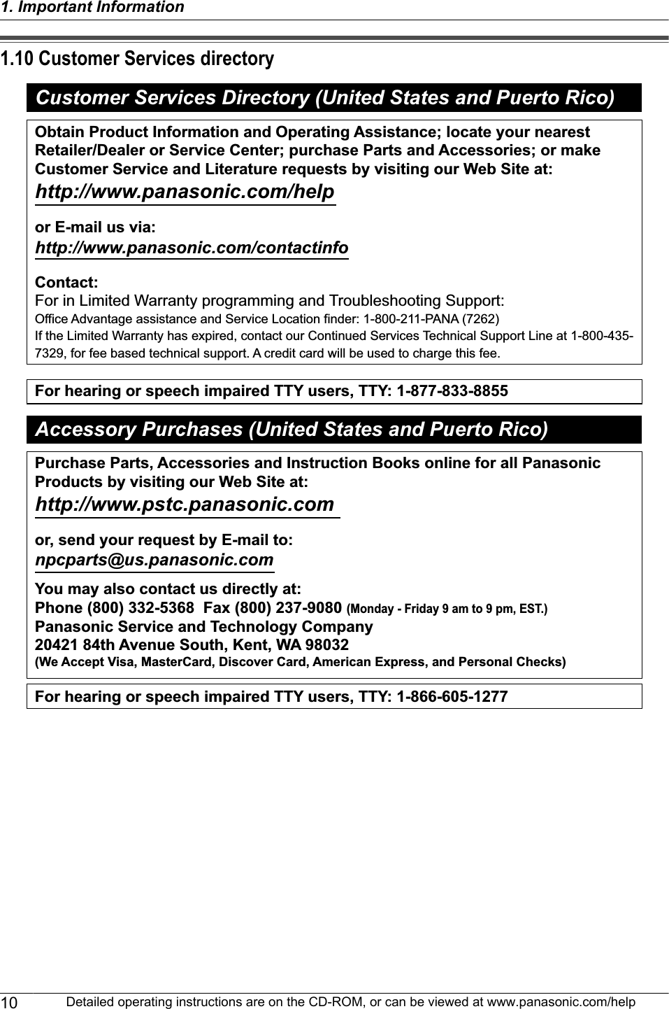 1.10 Customer Services directoryCustomer Services Directory (United States and Puerto Rico)For hearing or speech impaired TTY users, TTY: 1-877-833-8855For hearing or speech impaired TTY users, TTY: 1-866-605-1277Purchase Parts, Accessories and Instruction Books online for all Panasonic Products by visiting our Web Site at:http://www.pstc.panasonic.comor, send your request by E-mail to:npcparts@us.panasonic.comYou may also contact us directly at:Phone (800) 332-5368  Fax (800) 237-9080 (Monday - Friday 9 am to 9 pm, EST.) Panasonic Service and Technology Company20421 84th Avenue South, Kent, WA 98032(We Accept Visa, MasterCard, Discover Card, American Express, and Personal Checks)Obtain Product Information and Operating Assistance; locate your nearest Retailer/Dealer or Service Center; purchase Parts and Accessories; or make Customer Service and Literature requests by visiting our Web Site at:http://www.panasonic.com/helpor E-mail us via: http://www.panasonic.com/contactinfoContact:For in Limited Warranty programming and Troubleshooting Support:Office Advantage assistance and Service Location finder: 1-800-211-PANA (7262)If the Limited Warranty has expired, contact our Continued Services Technical Support Line at 1-800-435-7329, for fee based technical support. A credit card will be used to charge this fee.Accessory Purchases (United States and Puerto Rico)10 Detailed operating instructions are on the CD-ROM, or can be viewed at www.panasonic.com/help1. Important Information