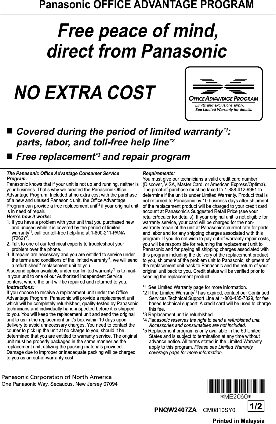 Panasonic OFFICE ADVANTAGE PROGRAMOne Panasonic Way, Secaucus, New Jersey 07094Free peace of mind, direct from PanasonicNO EXTRA COST ■Covered during the period of limited warranty*1:  parts, labor, and toll-free help line*2■Free replacement*3 and repair programThe Panasonic Office Advantage Consumer Service Program.Panasonic knows that if your unit is not up and running, neither is your business. That’s why we created the Panasonic Office Advantage Program. Included at no extra cost with the purchase of a new and unused Panasonic unit, the Office Advantage Program can provide a free replacement unit*3 if your original unit is in need of repair.Here’s how it works:1. If you have a problem with your unit that you purchased new and unused while it is covered by the period of limited warranty*1, call our toll-free help-line at 1-800-211-PANA (7262)*2.2. Talk to one of our technical experts to troubleshoot your problem over the phone.3. If repairs are necessary and you are entitled to service under the terms and conditions of the limited warranty*5, we will send a refurbished*4 replacement unit to you.A second option available under our limited warranty*1 is to mail-in your unit to one of our Authorized Independent Service centers, where the unit will be repaired and returned to you.Instructions:If you choose to receive a replacement unit under the Office Advantage Program, Panasonic will provide a replacement unit which will be completely refurbished, quality-tested by Panasonic technicians and individually hand-inspected before it is shipped to you. You will keep the replacement unit and send the original unit to us in the replacement unit’s box within 10 days upon delivery to avoid unnecessary charges. You need to contact the courier to pick up the unit at no charge to you, should it be determined that you are entitled to warranty service. The original unit must be properly packaged in the same manner as the replacement unit, utilizing the packing materials provided. Damage due to improper or inadequate packing will be charged to you as an out-of-warranty cost.Requirements:You must give our technicians a valid credit card number (Discover, VISA, Master Card, or American Express/Optima). The proof-of-purchase must be faxed to 1-888-412-9991 to determine if the unit is under Limited Warranty. Product that is not returned to Panasonic by 10 business days after shipment of the replacement product will be charged to your credit card account at Panasonic’s Suggested Retail Price (see your retailer/dealer for details). If your original unit is not eligible for warranty service, your card will be charged for the non-warranty repair of the unit at Panasonic’s current rate for parts and labor and for any shipping charges associated with this program. If you do not wish to pay out-of-warranty repair costs, you will be responsible for returning the replacement unit to Panasonic and for paying all shipping charges associated with this program including the delivery of the replacement product to you, shipment of the problem unit to Panasonic, shipment of the replacement unit back to Panasonic and the return of your original unit back to you. Credit status will be verified prior to sending the replacement product.*1 See Limited Warranty page for more information.*2 If the Limited Warranty*1 has expired, contact our Continued Services Technical Support Line at 1-800-435-7329, for fee based technical support. A credit card will be used to charge this fee.*3 Replacement unit is refurbished.*4 Panasonic reserves the right to send a refurbished unit. Accessories and consumables are not included.*5 Replacement program is only available in the 50 United  States and is subject to termination at any time without advance notice. All terms stated in the Limited Warranty apply to this program. Please see Limited Warranty coverage page for more information.  PNQW2407ZA CM0810SY0 1/2Printed in Malaysia