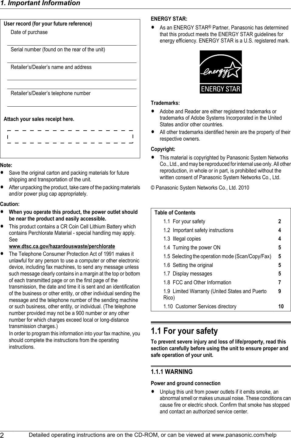 User record (for your future reference)Date of purchaseSerial number (found on the rear of the unit)Retailer’s/Dealer’s name and addressRetailer’s/Dealer’s telephone numberAttach your sales receipt here.Note:RSave the original carton and packing materials for futureshipping and transportation of the unit.RAfter unpacking the product, take care of the packing materialsand/or power plug cap appropriately.Caution:RWhen you operate this product, the power outlet shouldbe near the product and easily accessible.RThis product contains a CR Coin Cell Lithium Battery whichcontains Perchlorate Material - special handling may apply.See www.dtsc.ca.gov/hazardouswaste/perchlorateRThe Telephone Consumer Protection Act of 1991 makes itunlawful for any person to use a computer or other electronicdevice, including fax machines, to send any message unlesssuch message clearly contains in a margin at the top or bottomof each transmitted page or on the first page of thetransmission, the date and time it is sent and an identificationof the business or other entity, or other individual sending themessage and the telephone number of the sending machineor such business, other entity, or individual. (The telephonenumber provided may not be a 900 number or any othernumber for which charges exceed local or long-distancetransmission charges.)In order to program this information into your fax machine, youshould complete the instructions from the operatinginstructions.ENERGY STAR:RAs an ENERGY STAR® Partner, Panasonic has determinedthat this product meets the ENERGY STAR guidelines forenergy efficiency. ENERGY STAR is a U.S. registered mark.Trademarks:RAdobe and Reader are either registered trademarks ortrademarks of Adobe Systems Incorporated in the UnitedStates and/or other countries.RAll other trademarks identified herein are the property of theirrespective owners.Copyright:RThis material is copyrighted by Panasonic System NetworksCo., Ltd., and may be reproduced for internal use only. All otherreproduction, in whole or in part, is prohibited without thewritten consent of Panasonic System Networks Co., Ltd.© Panasonic System Networks Co., Ltd. 2010Table of Contents1.1  For your safety 21.2  Important safety instructions 41.3  Illegal copies 41.4  Turning the power ON 51.5  Selecting the operation mode (Scan/Copy/Fax) 51.6  Setting the original 51.7  Display messages 51.8  FCC and Other Information 71.9  Limited Warranty (United States and PuertoRico)91.10  Customer Services directory 101.1 For your safetyTo prevent severe injury and loss of life/property, read thissection carefully before using the unit to ensure proper andsafe operation of your unit.1.1.1 WARNINGPower and ground connectionRUnplug this unit from power outlets if it emits smoke, anabnormal smell or makes unusual noise. These conditions cancause fire or electric shock. Confirm that smoke has stoppedand contact an authorized service center.2Detailed operating instructions are on the CD-ROM, or can be viewed at www.panasonic.com/help1. . Important Information1. Important Information