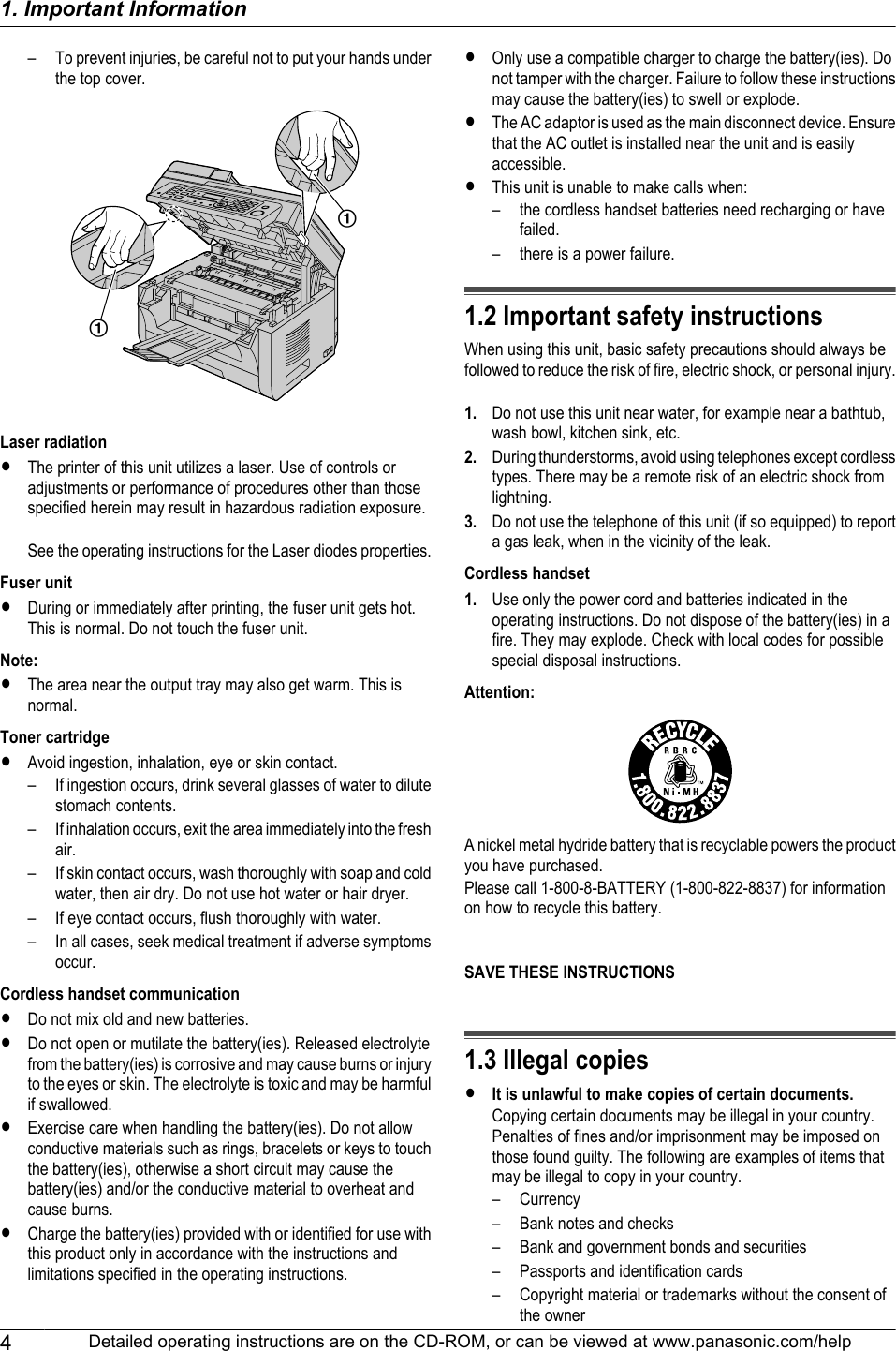 – To prevent injuries, be careful not to put your hands underthe top cover.AALaser radiationRThe printer of this unit utilizes a laser. Use of controls oradjustments or performance of procedures other than thosespecified herein may result in hazardous radiation exposure.See the operating instructions for the Laser diodes properties.Fuser unitRDuring or immediately after printing, the fuser unit gets hot.This is normal. Do not touch the fuser unit.Note:RThe area near the output tray may also get warm. This isnormal.Toner cartridgeRAvoid ingestion, inhalation, eye or skin contact.– If ingestion occurs, drink several glasses of water to dilutestomach contents.– If inhalation occurs, exit the area immediately into the freshair.– If skin contact occurs, wash thoroughly with soap and coldwater, then air dry. Do not use hot water or hair dryer.– If eye contact occurs, flush thoroughly with water.– In all cases, seek medical treatment if adverse symptomsoccur.Cordless handset communicationRDo not mix old and new batteries.RDo not open or mutilate the battery(ies). Released electrolytefrom the battery(ies) is corrosive and may cause burns or injuryto the eyes or skin. The electrolyte is toxic and may be harmfulif swallowed.RExercise care when handling the battery(ies). Do not allowconductive materials such as rings, bracelets or keys to touchthe battery(ies), otherwise a short circuit may cause thebattery(ies) and/or the conductive material to overheat andcause burns.RCharge the battery(ies) provided with or identified for use withthis product only in accordance with the instructions andlimitations specified in the operating instructions.ROnly use a compatible charger to charge the battery(ies). Donot tamper with the charger. Failure to follow these instructionsmay cause the battery(ies) to swell or explode.RThe AC adaptor is used as the main disconnect device. Ensurethat the AC outlet is installed near the unit and is easilyaccessible.RThis unit is unable to make calls when:– the cordless handset batteries need recharging or havefailed.– there is a power failure.1.2 Important safety instructionsWhen using this unit, basic safety precautions should always befollowed to reduce the risk of fire, electric shock, or personal injury.1. Do not use this unit near water, for example near a bathtub,wash bowl, kitchen sink, etc.2. During thunderstorms, avoid using telephones except cordlesstypes. There may be a remote risk of an electric shock fromlightning.3. Do not use the telephone of this unit (if so equipped) to reporta gas leak, when in the vicinity of the leak.Cordless handset1. Use only the power cord and batteries indicated in theoperating instructions. Do not dispose of the battery(ies) in afire. They may explode. Check with local codes for possiblespecial disposal instructions.Attention:A nickel metal hydride battery that is recyclable powers the productyou have purchased.Please call 1-800-8-BATTERY (1-800-822-8837) for informationon how to recycle this battery.SAVE THESE INSTRUCTIONS1.3 Illegal copiesRIt is unlawful to make copies of certain documents.Copying certain documents may be illegal in your country.Penalties of fines and/or imprisonment may be imposed onthose found guilty. The following are examples of items thatmay be illegal to copy in your country.– Currency– Bank notes and checks– Bank and government bonds and securities– Passports and identification cards– Copyright material or trademarks without the consent ofthe owner4Detailed operating instructions are on the CD-ROM, or can be viewed at www.panasonic.com/help1. Important Information