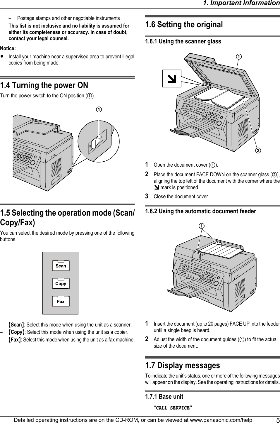 – Postage stamps and other negotiable instrumentsThis list is not inclusive and no liability is assumed foreither its completeness or accuracy. In case of doubt,contact your legal counsel.Notice:RInstall your machine near a supervised area to prevent illegalcopies from being made.1.4 Turning the power ONTurn the power switch to the ON position (A).A1.5 Selecting the operation mode (Scan/Copy/Fax)You can select the desired mode by pressing one of the followingbuttons.–MScanN: Select this mode when using the unit as a scanner.–MCopyN: Select this mode when using the unit as a copier.–MFaxN: Select this mode when using the unit as a fax machine.1.6 Setting the original1.6.1 Using the scanner glassAB1Open the document cover (A).2Place the document FACE DOWN on the scanner glass (B),aligning the top left of the document with the corner where the mark is positioned.3Close the document cover.1.6.2 Using the automatic document feederA1Insert the document (up to 20 pages) FACE UP into the feederuntil a single beep is heard.2Adjust the width of the document guides (A) to fit the actualsize of the document.1.7 Display messagesTo indicate the unit’s status, one or more of the following messageswill appear on the display. See the operating instructions for details.1.7.1 Base unit–“CALL SERVICE”Detailed operating instructions are on the CD-ROM, or can be viewed at www.panasonic.com/help 51. Important Information