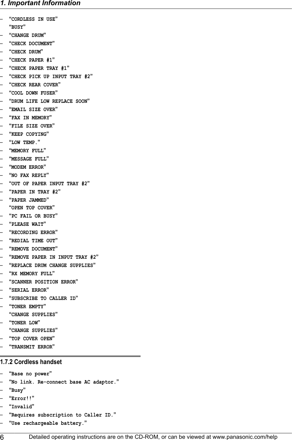 –“CORDLESS IN USE”“BUSY”–“CHANGE DRUM”–“CHECK DOCUMENT”–“CHECK DRUM”–“CHECK PAPER #1”–“CHECK PAPER TRAY #1”–“CHECK PICK UP INPUT TRAY #2”–“CHECK REAR COVER”–“COOL DOWN FUSER”–“DRUM LIFE LOW REPLACE SOON”–“EMAIL SIZE OVER”–“FAX IN MEMORY”–“FILE SIZE OVER”–“KEEP COPYING”–“LOW TEMP.”–“MEMORY FULL”–“MESSAGE FULL”–“MODEM ERROR”–“NO FAX REPLY”–“OUT OF PAPER INPUT TRAY #2”–“PAPER IN TRAY #2”–“PAPER JAMMED”“OPEN TOP COVER”–“PC FAIL OR BUSY”–“PLEASE WAIT”–“RECORDING ERROR”–“REDIAL TIME OUT”–“REMOVE DOCUMENT”–“REMOVE PAPER IN INPUT TRAY #2”–“REPLACE DRUM CHANGE SUPPLIES”–“RX MEMORY FULL”–“SCANNER POSITION ERROR”–“SERIAL ERROR”–“SUBSCRIBE TO CALLER ID”–“TONER EMPTY”“CHANGE SUPPLIES”–“TONER LOW”“CHANGE SUPPLIES”–“TOP COVER OPEN”–“TRANSMIT ERROR”1.7.2 Cordless handset–“Base no power”–“No link. Re-connect base AC adaptor.”–“Busy”–“Error!!”–“Invalid”–“Requires subscription to Caller ID.”–“Use rechargeable battery.”6Detailed operating instructions are on the CD-ROM, or can be viewed at www.panasonic.com/help1. Important Information