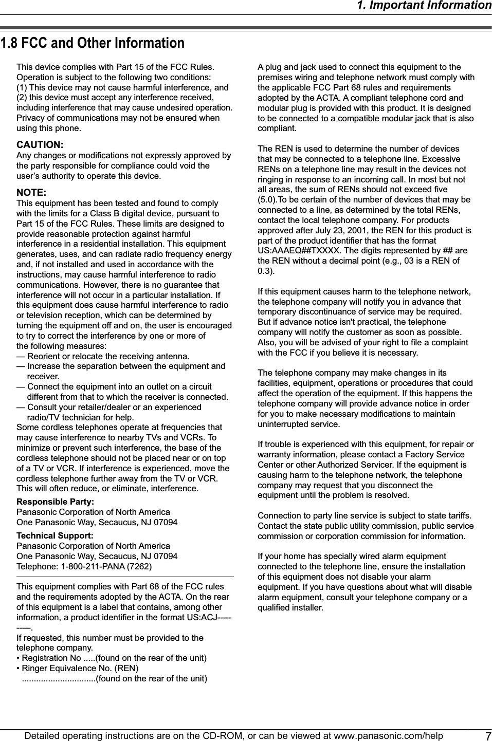 1.8 FCC and Other InformationThis device complies with Part 15 of the FCC Rules. Operation is subject to the following two conditions:(1) This device may not cause harmful interference, and (2) this device must accept any interference received, including interference that may cause undesired operation.Privacy of communications may not be ensured when using this phone.CAUTION:Any changes or modifications not expressly approved by the party responsible for compliance could void the user’s authority to operate this device.NOTE:This equipment has been tested and found to comply with the limits for a Class B digital device, pursuant to Part 15 of the FCC Rules. These limits are designed to provide reasonable protection against harmful interference in a residential installation. This equipment generates, uses, and can radiate radio frequency energy and, if not installed and used in accordance with the instructions, may cause harmful interference to radio communications. However, there is no guarantee that interference will not occur in a particular installation. If this equipment does cause harmful interference to radio or television reception, which can be determined by turning the equipment off and on, the user is encouraged to try to correct the interference by one or more ofthe following measures:— Reorient or relocate the receiving antenna.— Increase the separation between the equipment and receiver.— Connect the equipment into an outlet on a circuit different from that to which the receiver is connected.— Consult your retailer/dealer or an experienced radio/TV technician for help.Some cordless telephones operate at frequencies that may cause interference to nearby TVs and VCRs. To minimize or prevent such interference, the base of the cordless telephone should not be placed near or on top of a TV or VCR. If interference is experienced, move the cordless telephone further away from the TV or VCR. This will often reduce, or eliminate, interference.Responsible Party:Panasonic Corporation of North AmericaOne Panasonic Way, Secaucus, NJ 07094Technical Support:Panasonic Corporation of North AmericaOne Panasonic Way, Secaucus, NJ 07094Telephone: 1-800-211-PANA (7262)This equipment complies with Part 68 of the FCC rules and the requirements adopted by the ACTA. On the rear of this equipment is a label that contains, among other information, a product identifier in the format US:ACJ----------.If requested, this number must be provided to the telephone company.• Registration No .....(found on the rear of the unit)• Ringer Equivalence No. (REN) ...............................(found on the rear of the unit)A plug and jack used to connect this equipment to the premises wiring and telephone network must comply with the applicable FCC Part 68 rules and requirements adopted by the ACTA. A compliant telephone cord and modular plug is provided with this product. It is designed to be connected to a compatible modular jack that is also compliant.The REN is used to determine the number of devices that may be connected to a telephone line. Excessive RENs on a telephone line may result in the devices not ringing in response to an incoming call. In most but not all areas, the sum of RENs should not exceed five (5.0).To be certain of the number of devices that may be connected to a line, as determined by the total RENs, contact the local telephone company. For products approved after July 23, 2001, the REN for this product is part of the product identifier that has the format US:AAAEQ##TXXXX. The digits represented by ## are the REN without a decimal point (e.g., 03 is a REN of 0.3).If this equipment causes harm to the telephone network, the telephone company will notify you in advance that temporary discontinuance of service may be required. But if advance notice isn&apos;t practical, the telephone company will notify the customer as soon as possible. Also, you will be advised of your right to file a complaint with the FCC if you believe it is necessary.The telephone company may make changes in its facilities, equipment, operations or procedures that could affect the operation of the equipment. If this happens the telephone company will provide advance notice in order for you to make necessary modifications to maintain uninterrupted service.If trouble is experienced with this equipment, for repair or warranty information, please contact a Factory Service Center or other Authorized Servicer. If the equipment is causing harm to the telephone network, the telephone company may request that you disconnect the equipment until the problem is resolved.Connection to party line service is subject to state tariffs. Contact the state public utility commission, public service commission or corporation commission for information.If your home has specially wired alarm equipment connected to the telephone line, ensure the installation of this equipment does not disable your alarm equipment. If you have questions about what will disable alarm equipment, consult your telephone company or a qualified installer.Detailed operating instructions are on the CD-ROM, or can be viewed at www.panasonic.com/help 71. Important Information