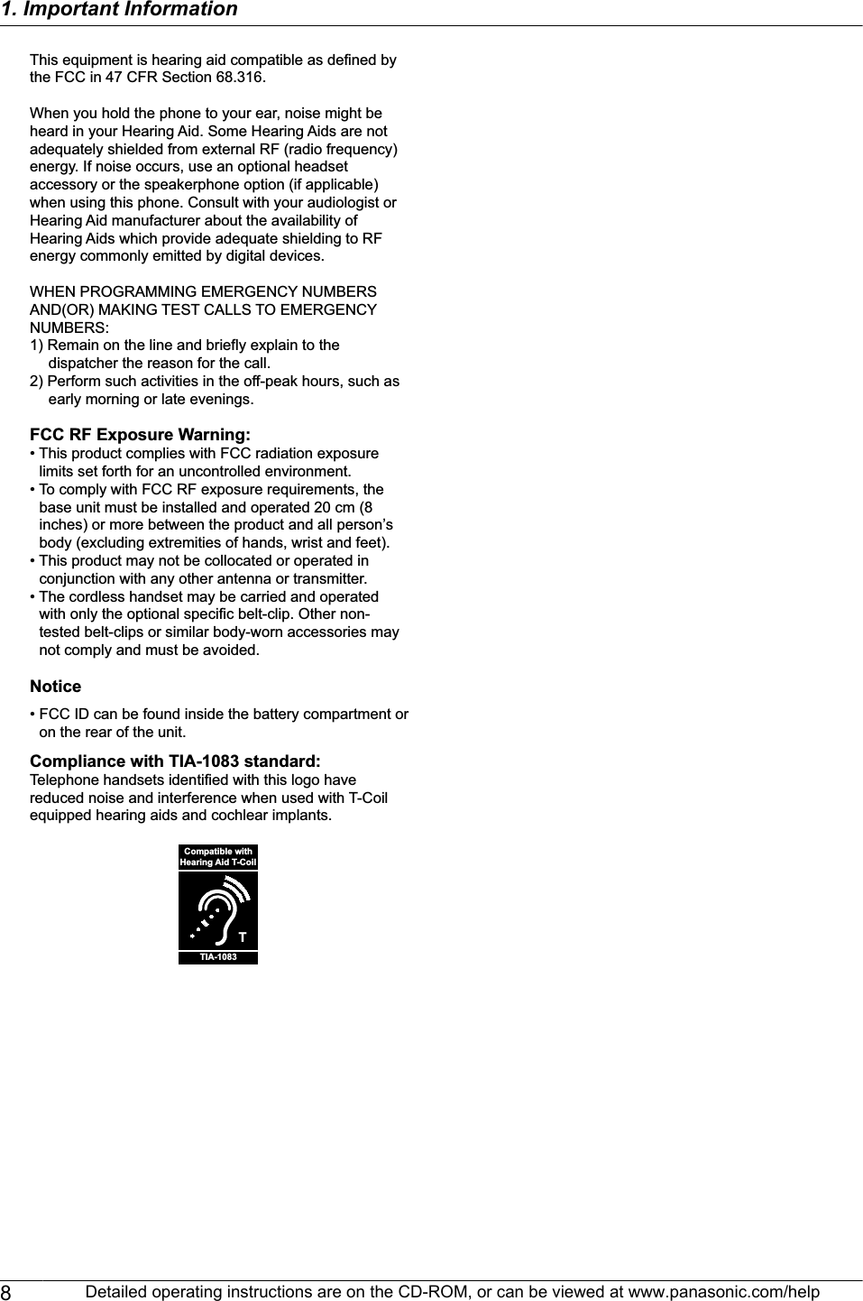 This equipment is hearing aid compatible as defined by the FCC in 47 CFR Section 68.316.When you hold the phone to your ear, noise might be heard in your Hearing Aid. Some Hearing Aids are not adequately shielded from external RF (radio frequency) energy. If noise occurs, use an optional headset accessory or the speakerphone option (if applicable) when using this phone. Consult with your audiologist or Hearing Aid manufacturer about the availability of Hearing Aids which provide adequate shielding to RF energy commonly emitted by digital devices.WHEN PROGRAMMING EMERGENCY NUMBERS AND(OR) MAKING TEST CALLS TO EMERGENCY NUMBERS:1) Remain on the line and briefly explain to the dispatcher the reason for the call.2) Perform such activities in the off-peak hours, such as early morning or late evenings.FCC RF Exposure Warning:• This product complies with FCC radiation exposure limits set forth for an uncontrolled environment. • To comply with FCC RF exposure requirements, the base unit must be installed and operated 20 cm (8 inches) or more between the product and all person’s body (excluding extremities of hands, wrist and feet). • This product may not be collocated or operated in conjunction with any other antenna or transmitter.• The cordless handset may be carried and operated with only the optional specific belt-clip. Other non-tested belt-clips or similar body-worn accessories may not comply and must be avoided.Notice• FCC ID can be found inside the battery compartment or on the rear of the unit. Compliance with TIA-1083 standard:Telephone handsets identified with this logo have  reduced noise and interference when used with T-Coil equipped hearing aids and cochlear implants.TCompatible withHearing Aid T-CoilTIA-10838Detailed operating instructions are on the CD-ROM, or can be viewed at www.panasonic.com/help1. Important Information