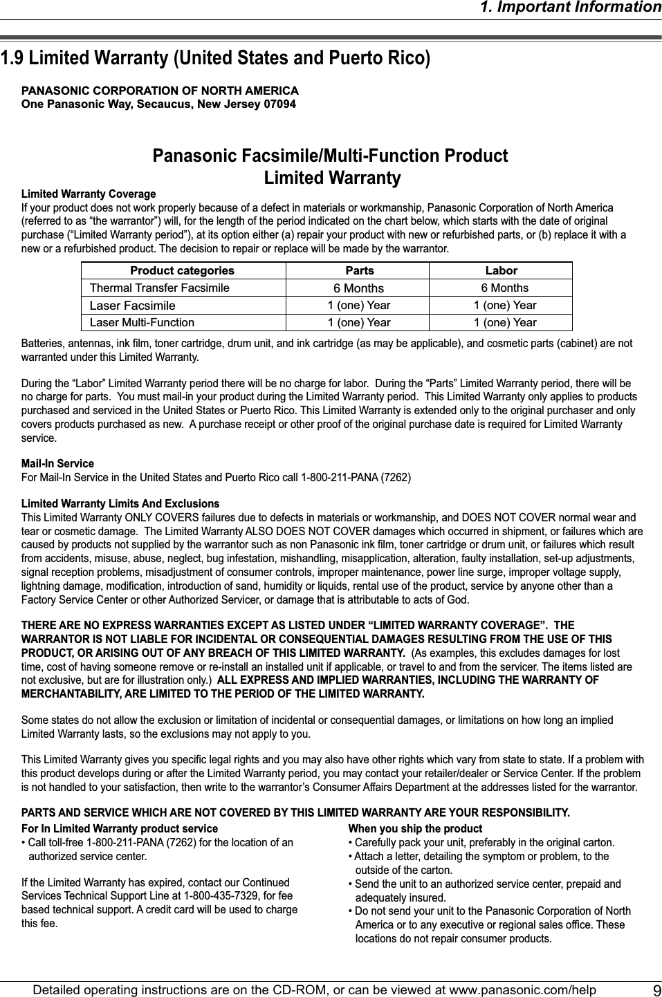 1.9 Limited Warranty (United States and Puerto Rico)PANASONIC CORPORATION OF NORTH AMERICAOne Panasonic Way, Secaucus, New Jersey 07094Panasonic Facsimile/Multi-Function Product Limited WarrantyLimited Warranty CoverageIf your product does not work properly because of a defect in materials or workmanship, Panasonic Corporation of North America (referred to as “the warrantor”) will, for the length of the period indicated on the chart below, which starts with the date of original purchase (“Limited Warranty period”), at its option either (a) repair your product with new or refurbished parts, or (b) replace it with a new or a refurbished product. The decision to repair or replace will be made by the warrantor.Batteries, antennas, ink film, toner cartridge, drum unit, and ink cartridge (as may be applicable), and cosmetic parts (cabinet) are not warranted under this Limited Warranty. During the “Labor” Limited Warranty period there will be no charge for labor.  During the “Parts” Limited Warranty period, there will be no charge for parts.  You must mail-in your product during the Limited Warranty period.  This Limited Warranty only applies to products purchased and serviced in the United States or Puerto Rico. This Limited Warranty is extended only to the original purchaser and only covers products purchased as new.  A purchase receipt or other proof of the original purchase date is required for Limited Warranty service.Mail-In ServiceFor Mail-In Service in the United States and Puerto Rico call 1-800-211-PANA (7262)Limited Warranty Limits And ExclusionsThis Limited Warranty ONLY COVERS failures due to defects in materials or workmanship, and DOES NOT COVER normal wear and tear or cosmetic damage.  The Limited Warranty ALSO DOES NOT COVER damages which occurred in shipment, or failures which are caused by products not supplied by the warrantor such as non Panasonic ink film, toner cartridge or drum unit, or failures which result from accidents, misuse, abuse, neglect, bug infestation, mishandling, misapplication, alteration, faulty installation, set-up adjustments, signal reception problems, misadjustment of consumer controls, improper maintenance, power line surge, improper voltage supply, lightning damage, modification, introduction of sand, humidity or liquids, rental use of the product, service by anyone other than a Factory Service Center or other Authorized Servicer, or damage that is attributable to acts of God.THERE ARE NO EXPRESS WARRANTIES EXCEPT AS LISTED UNDER “LIMITED WARRANTY COVERAGE”.  THE WARRANTOR IS NOT LIABLE FOR INCIDENTAL OR CONSEQUENTIAL DAMAGES RESULTING FROM THE USE OF THIS PRODUCT, OR ARISING OUT OF ANY BREACH OF THIS LIMITED WARRANTY.  (As examples, this excludes damages for lost time, cost of having someone remove or re-install an installed unit if applicable, or travel to and from the servicer. The items listed are not exclusive, but are for illustration only.)  ALL EXPRESS AND IMPLIED WARRANTIES, INCLUDING THE WARRANTY OF MERCHANTABILITY, ARE LIMITED TO THE PERIOD OF THE LIMITED WARRANTY.Some states do not allow the exclusion or limitation of incidental or consequential damages, or limitations on how long an implied Limited Warranty lasts, so the exclusions may not apply to you.This Limited Warranty gives you specific legal rights and you may also have other rights which vary from state to state. If a problem with this product develops during or after the Limited Warranty period, you may contact your retailer/dealer or Service Center. If the problem is not handled to your satisfaction, then write to the warrantor’s Consumer Affairs Department at the addresses listed for the warrantor.PARTS AND SERVICE WHICH ARE NOT COVERED BY THIS LIMITED WARRANTY ARE YOUR RESPONSIBILITY.Product categories Parts LaborLaser FacsimileThermal Transfer Facsimile 6 Months1 (one) Year6 Months1 (one) YearLaser Multi-Function 1 (one) Year 1 (one) YearFor In Limited Warranty product service• Call toll-free 1-800-211-PANA (7262) for the location of an authorized service center.If the Limited Warranty has expired, contact our Continued Services Technical Support Line at 1-800-435-7329, for fee based technical support. A credit card will be used to charge this fee.When you ship the product• Carefully pack your unit, preferably in the original carton.• Attach a letter, detailing the symptom or problem, to the outside of the carton.• Send the unit to an authorized service center, prepaid and adequately insured.• Do not send your unit to the Panasonic Corporation of North America or to any executive or regional sales office. These locations do not repair consumer products.Detailed operating instructions are on the CD-ROM, or can be viewed at www.panasonic.com/help 91. Important Information