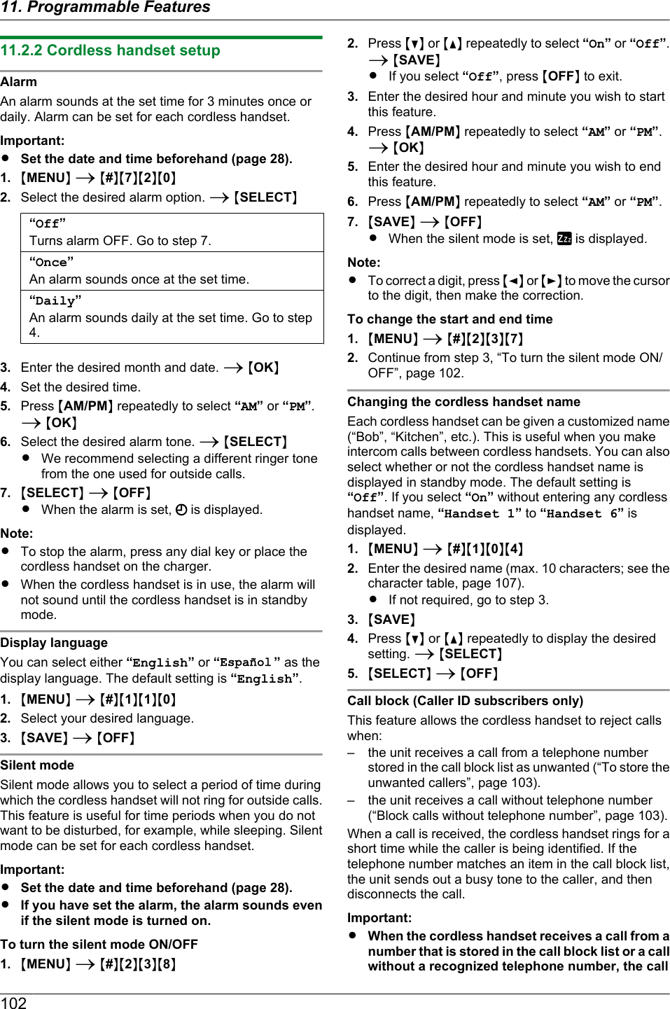 11.2.2 Cordless handset setupAlarmAn alarm sounds at the set time for 3 minutes once ordaily. Alarm can be set for each cordless handset.Important:RSet the date and time beforehand (page 28).1. MMENUN A M#NM7NM2NM0N2. Select the desired alarm option. A MSELECTN“Off”Turns alarm OFF. Go to step 7.“Once”An alarm sounds once at the set time.“Daily”An alarm sounds daily at the set time. Go to step4.3. Enter the desired month and date. A MOKN4. Set the desired time.5. Press MAM/PMN repeatedly to select “AM” or “PM”.A MOKN6. Select the desired alarm tone. A MSELECTNRWe recommend selecting a different ringer tonefrom the one used for outside calls.7. MSELECTN A MOFFNRWhen the alarm is set,   is displayed.Note:RTo stop the alarm, press any dial key or place thecordless handset on the charger.RWhen the cordless handset is in use, the alarm willnot sound until the cordless handset is in standbymode.Display languageYou can select either “English” or “ ” as thedisplay language. The default setting is “English”.1. MMENUN A M#NM1NM1NM0N2. Select your desired language.3. MSAVEN A MOFFNSilent modeSilent mode allows you to select a period of time duringwhich the cordless handset will not ring for outside calls.This feature is useful for time periods when you do notwant to be disturbed, for example, while sleeping. Silentmode can be set for each cordless handset.Important:RSet the date and time beforehand (page 28).RIf you have set the alarm, the alarm sounds evenif the silent mode is turned on.To turn the silent mode ON/OFF1. MMENUN A M#NM2NM3NM8N2. Press MCN or MDN repeatedly to select “On” or “Off”.A MSAVENRIf you select “Off”, press MOFFN to exit.3. Enter the desired hour and minute you wish to startthis feature.4. Press MAM/PMN repeatedly to select “AM” or “PM”.A MOKN5. Enter the desired hour and minute you wish to endthis feature.6. Press MAM/PMN repeatedly to select “AM” or “PM”.7. MSAVEN A MOFFNRWhen the silent mode is set,   is displayed.Note:RTo correct a digit, press MFN or MEN to move the cursorto the digit, then make the correction.To change the start and end time1. MMENUN A M#NM2NM3NM7N2. Continue from step 3, “To turn the silent mode ON/OFF”, page 102.Changing the cordless handset nameEach cordless handset can be given a customized name(“Bob”, “Kitchen”, etc.). This is useful when you makeintercom calls between cordless handsets. You can alsoselect whether or not the cordless handset name isdisplayed in standby mode. The default setting is“Off”. If you select “On” without entering any cordlesshandset name, “Handset 1” to “Handset 6” isdisplayed.1. MMENUN A M#NM1NM0NM4N2. Enter the desired name (max. 10 characters; see thecharacter table, page 107).RIf not required, go to step 3.3. MSAVEN4. Press MCN or MDN repeatedly to display the desiredsetting. A MSELECTN5. MSELECTN A MOFFNCall block (Caller ID subscribers only)This feature allows the cordless handset to reject callswhen:– the unit receives a call from a telephone numberstored in the call block list as unwanted (“To store theunwanted callers”, page 103).– the unit receives a call without telephone number(“Block calls without telephone number”, page 103).When a call is received, the cordless handset rings for ashort time while the caller is being identified. If thetelephone number matches an item in the call block list,the unit sends out a busy tone to the caller, and thendisconnects the call.Important:RWhen the cordless handset receives a call from anumber that is stored in the call block list or a callwithout a recognized telephone number, the call10211. Programmable Features