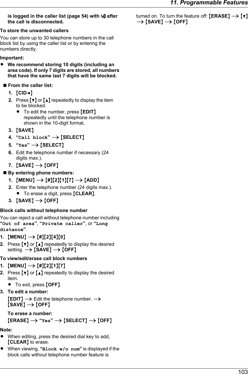 is logged in the caller list (page 54) with   afterthe call is disconnected.To store the unwanted callersYou can store up to 30 telephone numbers in the callblock list by using the caller list or by entering thenumbers directly.Important:RWe recommend storing 10 digits (including anarea code). If only 7 digits are stored, all numbersthat have the same last 7 digits will be blocked.n From the caller list:1. MCIDFN2. Press MCN or MDN repeatedly to display the itemto be blocked.RTo edit the number, press MEDITNrepeatedly until the telephone number isshown in the 10-digit format.3. MSAVEN4. “Call block” A MSELECTN5. “Yes” A MSELECTN6. Edit the telephone number if necessary (24digits max.).7. MSAVEN A MOFFNn By entering phone numbers:1. MMENUN A M#NM2NM1NM7N A MADDN2. Enter the telephone number (24 digits max.).RTo erase a digit, press MCLEARN.3. MSAVEN A MOFFNBlock calls without telephone numberYou can reject a call without telephone number including“Out of area”, “Private caller”, or “Longdistance”.1. MMENUN A M#NM2NM4NM0N2. Press MCN or MDN repeatedly to display the desiredsetting. A MSAVEN A MOFFNTo view/edit/erase call block numbers1. MMENUN A M#NM2NM1NM7N2. Press MCN or MDN repeatedly to display the desireditem.RTo exit, press MOFFN.3. To edit a number:MEDITN A Edit the telephone number. AMSAVEN A MOFFNTo erase a number:MERASEN A “Yes” A MSELECTN A MOFFNNote:RWhen editing, press the desired dial key to add,MCLEARN to erase.RWhen viewing, “Block w/o num” is displayed if theblock calls without telephone number feature isturned on. To turn the feature off: MERASEN A MCNA MSAVEN A MOFFN10311. Programmable Features