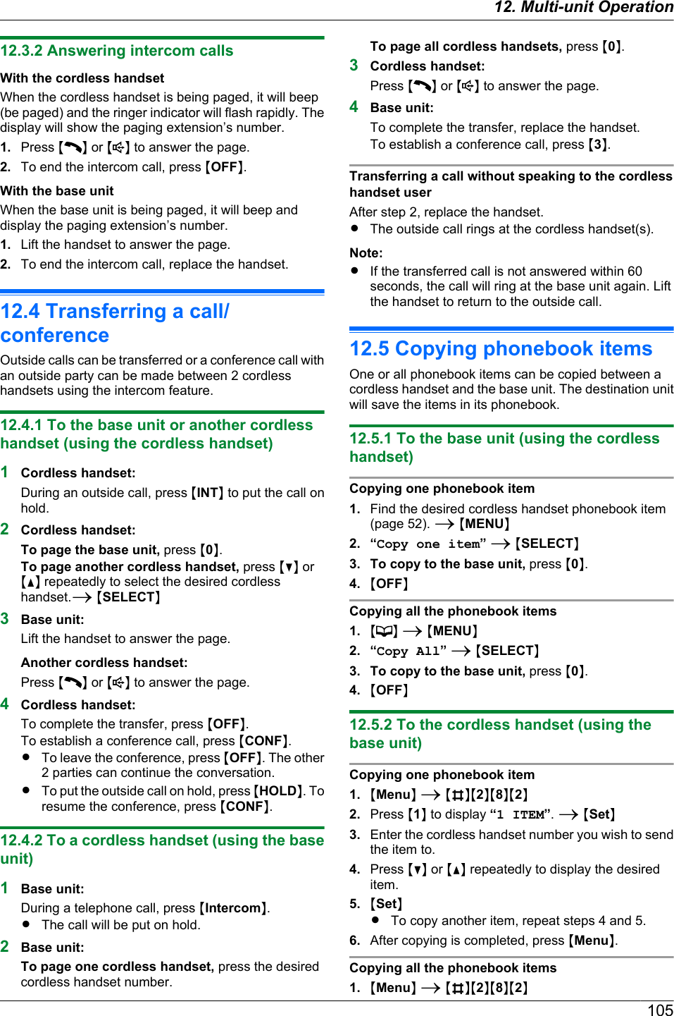 12.3.2 Answering intercom callsWith the cordless handsetWhen the cordless handset is being paged, it will beep(be paged) and the ringer indicator will flash rapidly. Thedisplay will show the paging extension’s number.1. Press MN or M N to answer the page.2. To end the intercom call, press MOFFN.With the base unitWhen the base unit is being paged, it will beep anddisplay the paging extension’s number.1. Lift the handset to answer the page.2. To end the intercom call, replace the handset.12.4 Transferring a call/conferenceOutside calls can be transferred or a conference call withan outside party can be made between 2 cordlesshandsets using the intercom feature.12.4.1 To the base unit or another cordlesshandset (using the cordless handset)1Cordless handset:During an outside call, press MINTN to put the call onhold.2Cordless handset:To page the base unit, press M0N.To page another cordless handset, press MCN orMDN repeatedly to select the desired cordlesshandset.A MSELECTN3Base unit:Lift the handset to answer the page.Another cordless handset:Press MN or M N to answer the page.4Cordless handset:To complete the transfer, press MOFFN.To establish a conference call, press MCONFN.RTo leave the conference, press MOFFN. The other2 parties can continue the conversation.RTo put the outside call on hold, press MHOLDN. Toresume the conference, press MCONFN.12.4.2 To a cordless handset (using the baseunit)1Base unit:During a telephone call, press MIntercomN.RThe call will be put on hold.2Base unit:To page one cordless handset, press the desiredcordless handset number.To page all cordless handsets, press M0N.3Cordless handset:Press MN or M N to answer the page.4Base unit:To complete the transfer, replace the handset.To establish a conference call, press M3N.Transferring a call without speaking to the cordlesshandset userAfter step 2, replace the handset.RThe outside call rings at the cordless handset(s).Note:RIf the transferred call is not answered within 60seconds, the call will ring at the base unit again. Liftthe handset to return to the outside call.12.5 Copying phonebook itemsOne or all phonebook items can be copied between acordless handset and the base unit. The destination unitwill save the items in its phonebook.12.5.1 To the base unit (using the cordlesshandset)Copying one phonebook item1. Find the desired cordless handset phonebook item(page 52). A MMENUN2. “Copy one item” A MSELECTN3. To copy to the base unit, press M0N.4. MOFFNCopying all the phonebook items1. M N A MMENUN2. “Copy All” A MSELECTN3. To copy to the base unit, press M0N.4. MOFFN12.5.2 To the cordless handset (using thebase unit)Copying one phonebook item1. MMenuN A MBNM2NM8NM2N2. Press M1N to display “1 ITEM”. A MSetN3. Enter the cordless handset number you wish to sendthe item to.4. Press MCN or MDN repeatedly to display the desireditem.5. MSetNRTo copy another item, repeat steps 4 and 5.6. After copying is completed, press MMenuN.Copying all the phonebook items1. MMenuN A MBNM2NM8NM2N10512. Multi-unit Operation