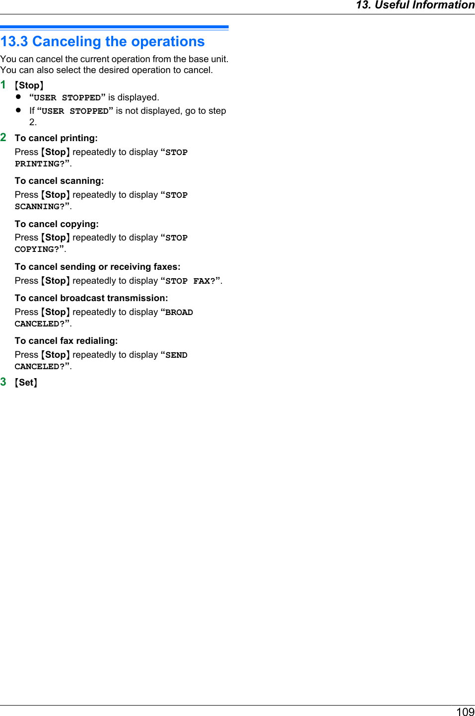 13.3 Canceling the operationsYou can cancel the current operation from the base unit.You can also select the desired operation to cancel.1MStopNR“USER STOPPED” is displayed.RIf “USER STOPPED” is not displayed, go to step2.2To cancel printing:Press MStopN repeatedly to display “STOPPRINTING?”.To cancel scanning:Press MStopN repeatedly to display “STOPSCANNING?”.To cancel copying:Press MStopN repeatedly to display “STOPCOPYING?”.To cancel sending or receiving faxes:Press MStopN repeatedly to display “STOP FAX?”.To cancel broadcast transmission:Press MStopN repeatedly to display “BROADCANCELED?”.To cancel fax redialing:Press MStopN repeatedly to display “SENDCANCELED?”.3MSetN10913. Useful Information