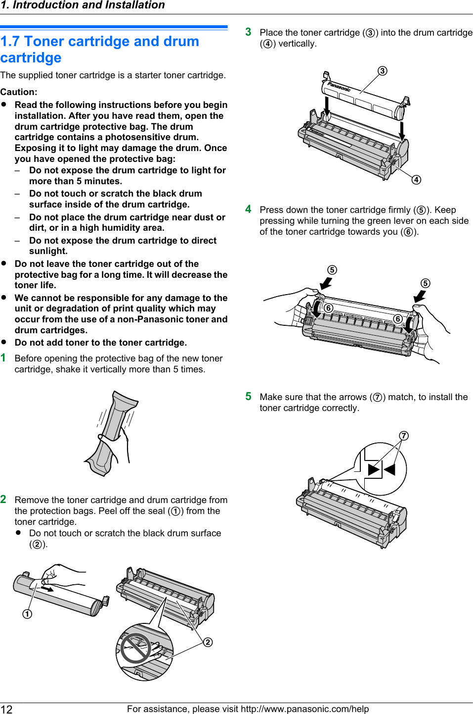 1.7 Toner cartridge and drumcartridgeThe supplied toner cartridge is a starter toner cartridge.Caution:RRead the following instructions before you begininstallation. After you have read them, open thedrum cartridge protective bag. The drumcartridge contains a photosensitive drum.Exposing it to light may damage the drum. Onceyou have opened the protective bag:–Do not expose the drum cartridge to light formore than 5 minutes.–Do not touch or scratch the black drumsurface inside of the drum cartridge.–Do not place the drum cartridge near dust ordirt, or in a high humidity area.–Do not expose the drum cartridge to directsunlight.RDo not leave the toner cartridge out of theprotective bag for a long time. It will decrease thetoner life.RWe cannot be responsible for any damage to theunit or degradation of print quality which mayoccur from the use of a non-Panasonic toner anddrum cartridges.RDo not add toner to the toner cartridge.1Before opening the protective bag of the new tonercartridge, shake it vertically more than 5 times.2Remove the toner cartridge and drum cartridge fromthe protection bags. Peel off the seal (A) from thetoner cartridge.RDo not touch or scratch the black drum surface(B).BA3Place the toner cartridge (C) into the drum cartridge(D) vertically.CD4Press down the toner cartridge firmly (E). Keeppressing while turning the green lever on each sideof the toner cartridge towards you (F).EEFF5Make sure that the arrows (G) match, to install thetoner cartridge correctly.G12 For assistance, please visit http://www.panasonic.com/help1. Introduction and Installation