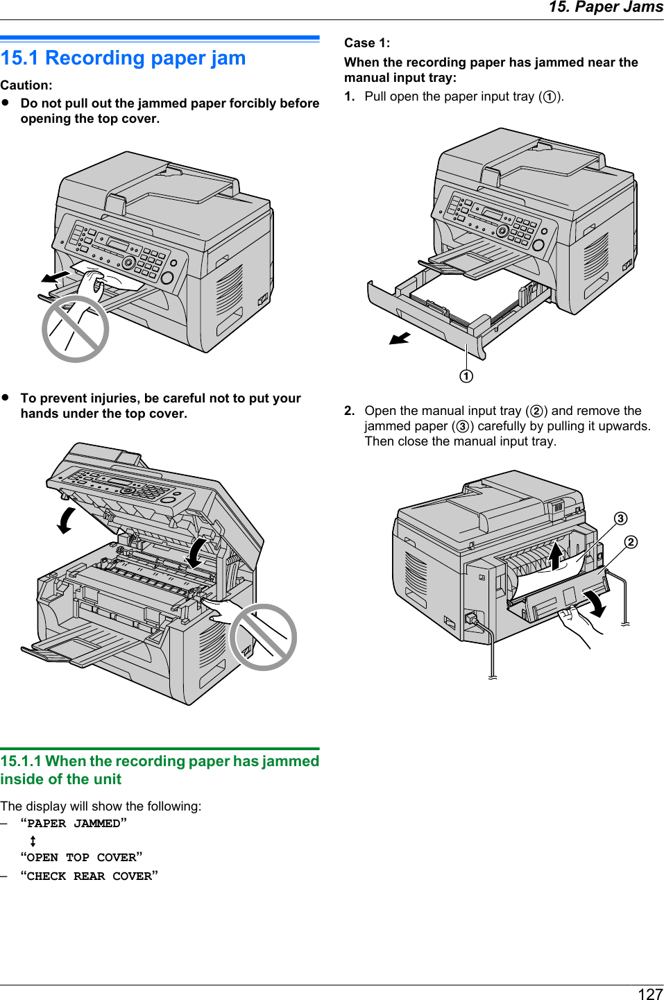 15.1 Recording paper jamCaution:RDo not pull out the jammed paper forcibly beforeopening the top cover.RTo prevent injuries, be careful not to put yourhands under the top cover.15.1.1 When the recording paper has jammedinside of the unitThe display will show the following:–“PAPER JAMMED”  L“OPEN TOP COVER”–“CHECK REAR COVER”Case 1:When the recording paper has jammed near themanual input tray:1. Pull open the paper input tray (A).A2. Open the manual input tray (B) and remove thejammed paper (C) carefully by pulling it upwards.Then close the manual input tray.CB12715. . Paper Jams15. Paper Jams