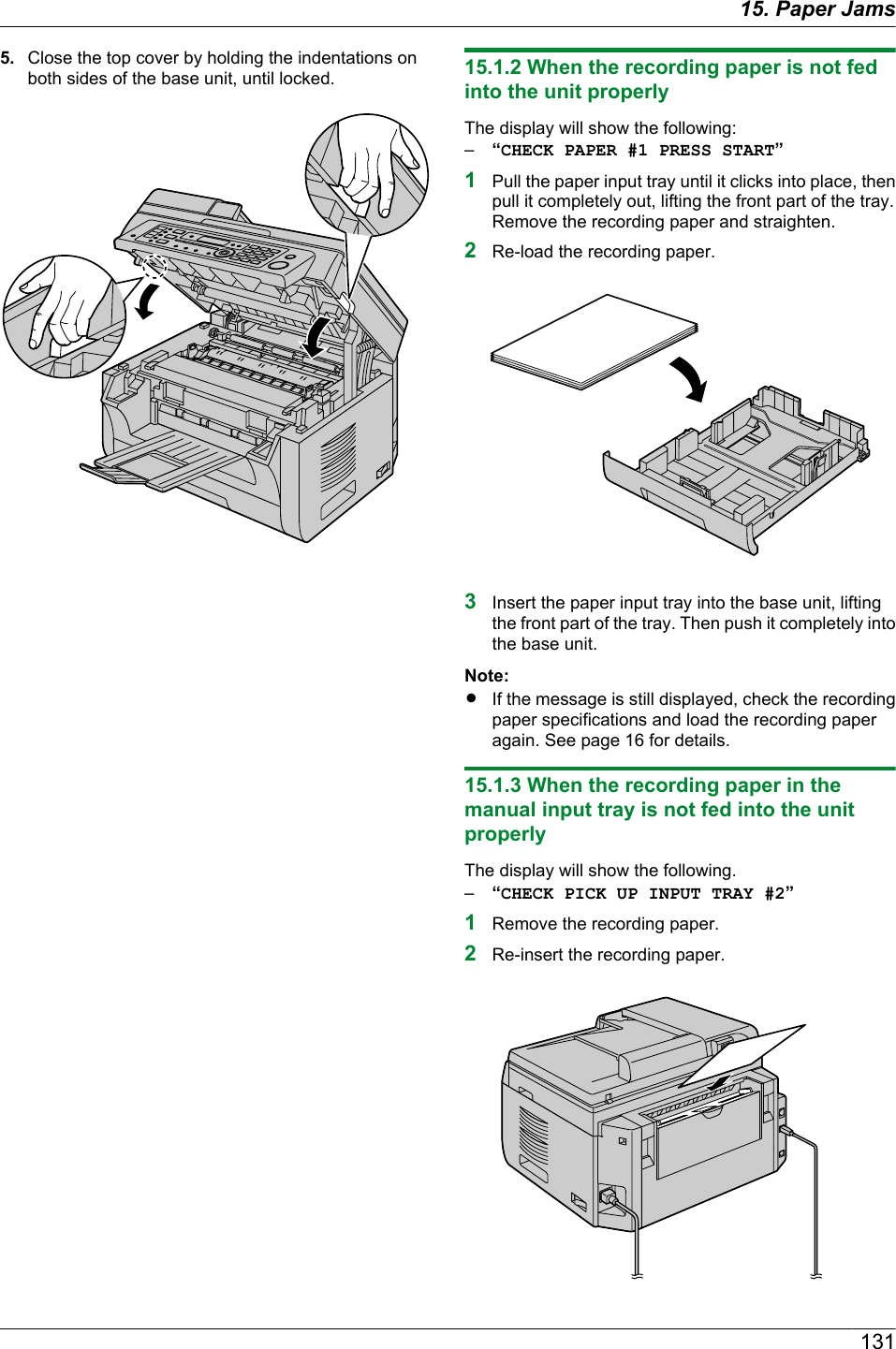 5. Close the top cover by holding the indentations onboth sides of the base unit, until locked. 15.1.2 When the recording paper is not fedinto the unit properlyThe display will show the following:–“CHECK PAPER #1 PRESS START”1Pull the paper input tray until it clicks into place, thenpull it completely out, lifting the front part of the tray.Remove the recording paper and straighten.2Re-load the recording paper.3Insert the paper input tray into the base unit, liftingthe front part of the tray. Then push it completely intothe base unit.Note:RIf the message is still displayed, check the recordingpaper specifications and load the recording paperagain. See page 16 for details.15.1.3 When the recording paper in themanual input tray is not fed into the unitproperlyThe display will show the following.–“CHECK PICK UP INPUT TRAY #2”1Remove the recording paper.2Re-insert the recording paper.13115. Paper Jams