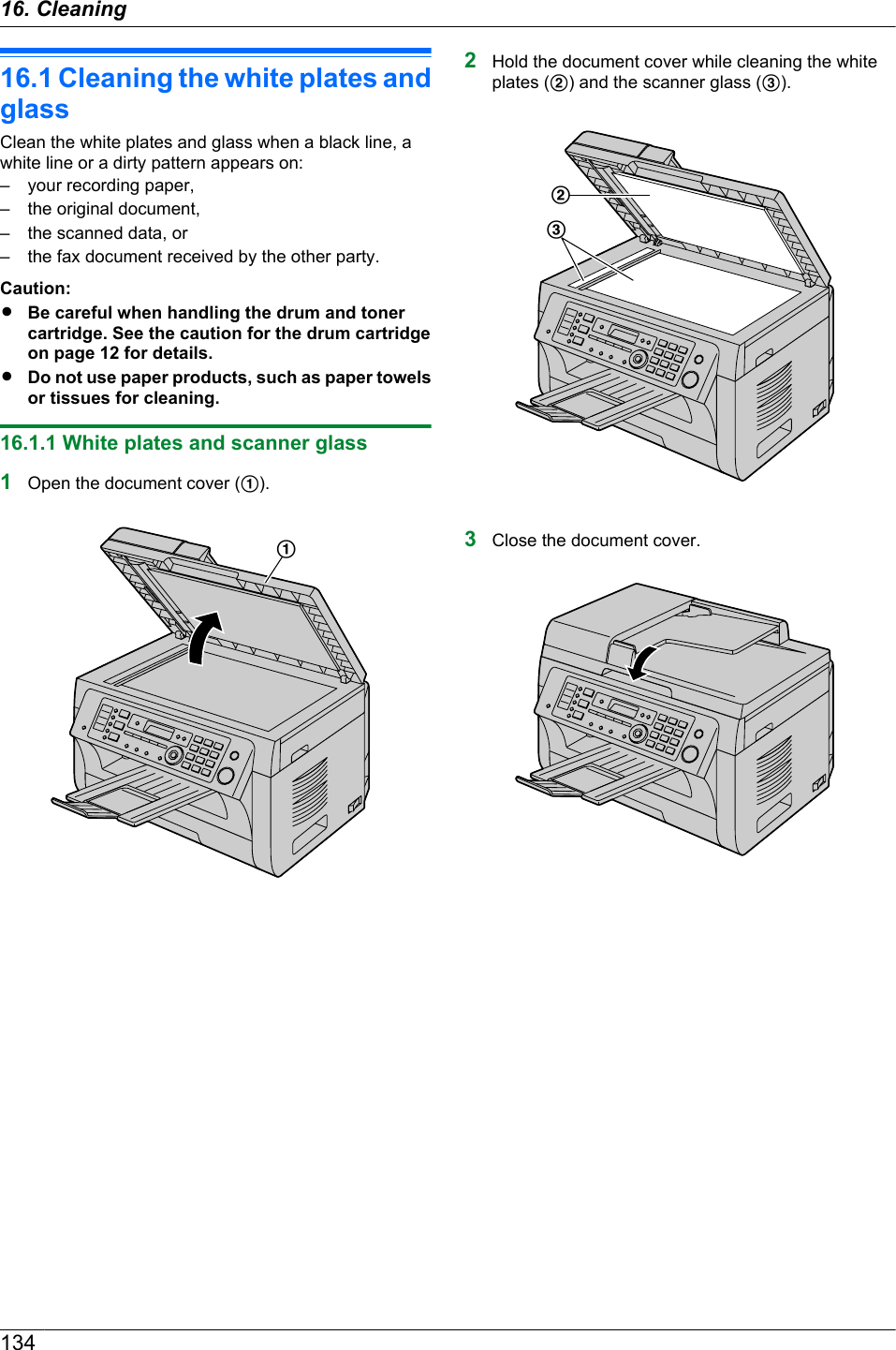 16.1 Cleaning the white plates andglassClean the white plates and glass when a black line, awhite line or a dirty pattern appears on:– your recording paper,– the original document,– the scanned data, or– the fax document received by the other party.Caution:RBe careful when handling the drum and tonercartridge. See the caution for the drum cartridgeon page 12 for details.RDo not use paper products, such as paper towelsor tissues for cleaning.16.1.1 White plates and scanner glass1Open the document cover (A).A2Hold the document cover while cleaning the whiteplates (B) and the scanner glass (C).BC3Close the document cover.13416. . Cleaning16. Cleaning