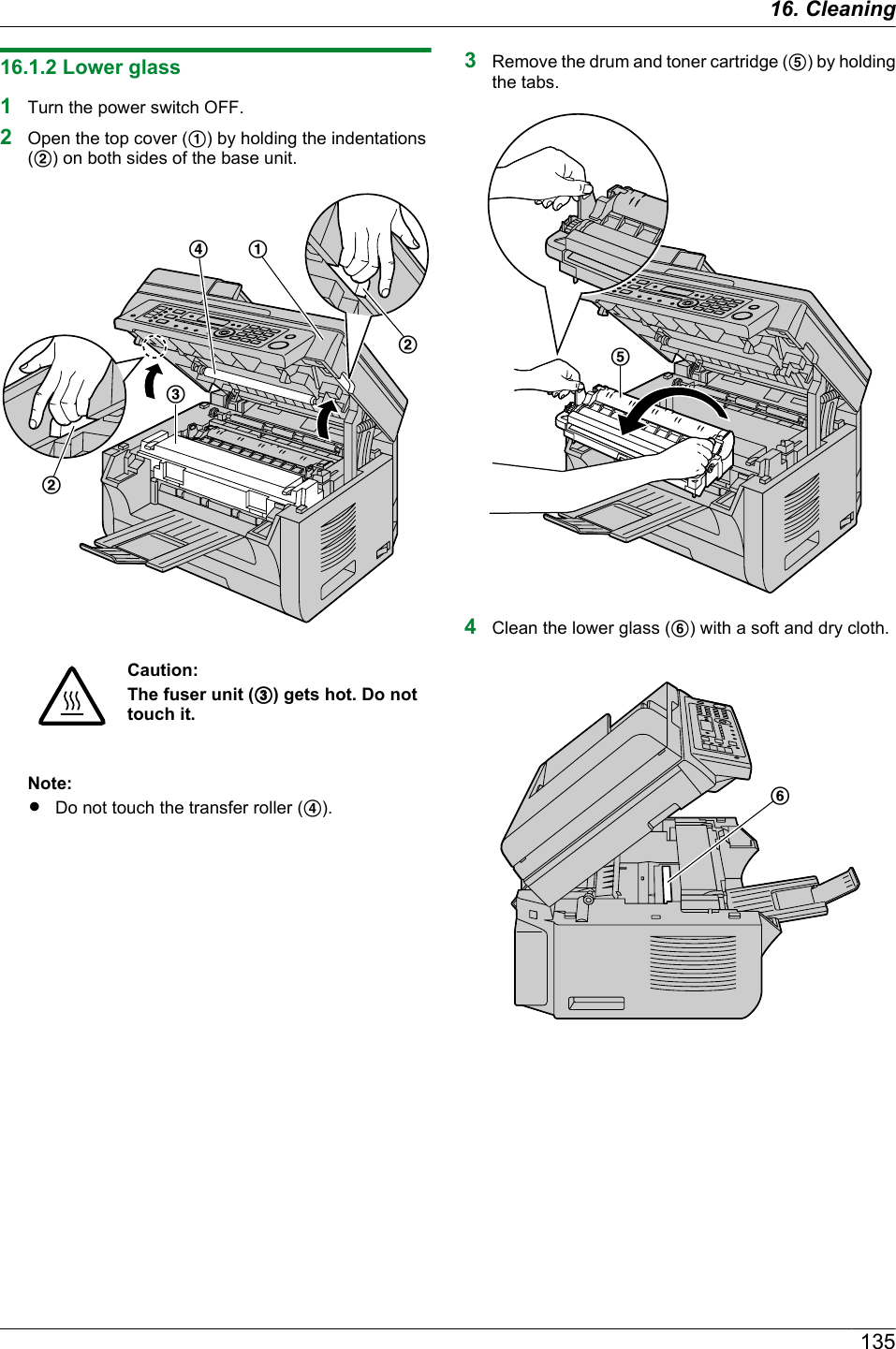 16.1.2 Lower glass1Turn the power switch OFF.2Open the top cover (A) by holding the indentations(B) on both sides of the base unit.DABBCCaution:The fuser unit (C) gets hot. Do nottouch it.Note:RDo not touch the transfer roller (D).3Remove the drum and toner cartridge (E) by holdingthe tabs.E4Clean the lower glass (F) with a soft and dry cloth.F13516. Cleaning