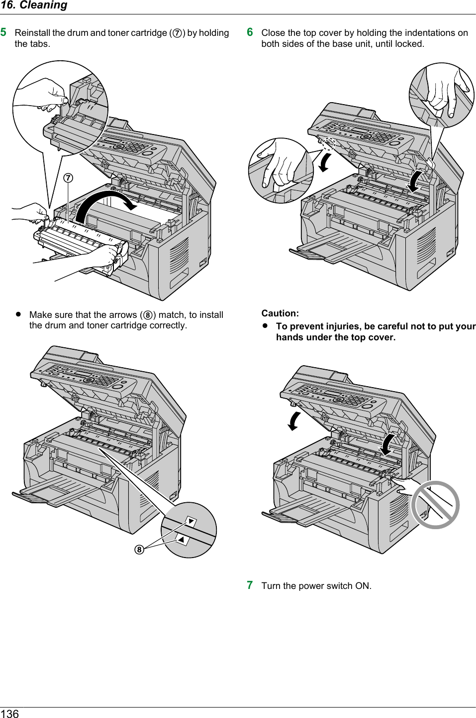 5Reinstall the drum and toner cartridge (G) by holdingthe tabs.GRMake sure that the arrows (H) match, to installthe drum and toner cartridge correctly.H6Close the top cover by holding the indentations onboth sides of the base unit, until locked.Caution:RTo prevent injuries, be careful not to put yourhands under the top cover.7Turn the power switch ON.13616. Cleaning