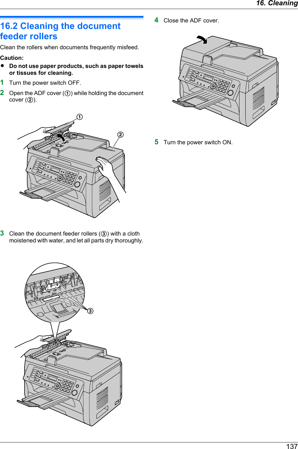 16.2 Cleaning the documentfeeder rollersClean the rollers when documents frequently misfeed.Caution:RDo not use paper products, such as paper towelsor tissues for cleaning.1Turn the power switch OFF.2Open the ADF cover (A) while holding the documentcover (B).AB3Clean the document feeder rollers (C) with a clothmoistened with water, and let all parts dry thoroughly.C4Close the ADF cover.5Turn the power switch ON.13716. Cleaning