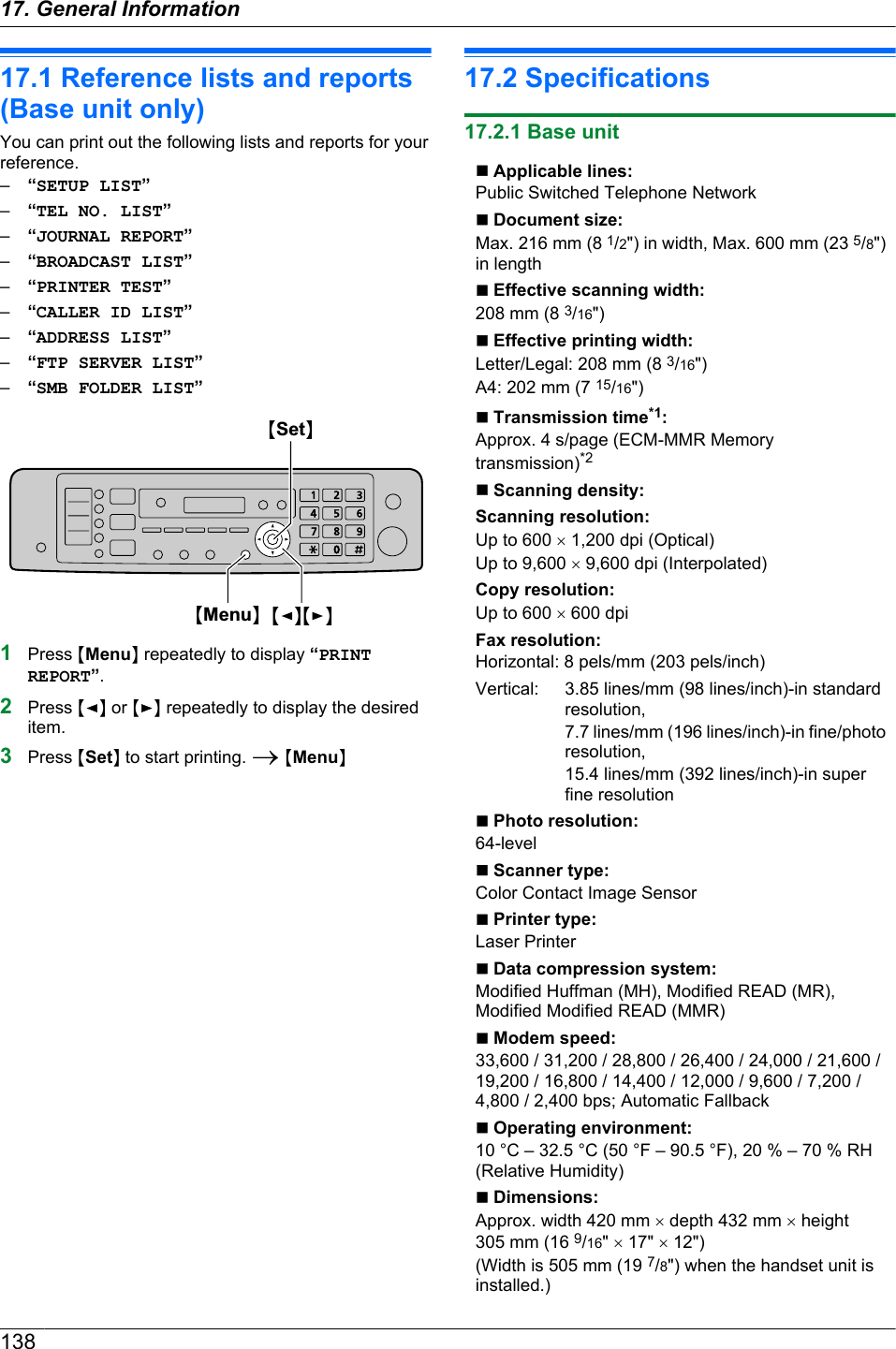 17.1 Reference lists and reports(Base unit only)You can print out the following lists and reports for yourreference.–“SETUP LIST”–“TEL NO. LIST”–“JOURNAL REPORT”–“BROADCAST LIST”–“PRINTER TEST”–“CALLER ID LIST”–“ADDRESS LIST”–“FTP SERVER LIST”–“SMB FOLDER LIST”MSetNMMenuNMFNMEN1Press MMenuN repeatedly to display “PRINTREPORT”.2Press MFN or MEN repeatedly to display the desireditem.3Press MSetN to start printing. A MMenuN17.2 Specifications17.2.1 Base unitn Applicable lines:Public Switched Telephone Networkn Document size:Max. 216 mm (8 1/2&quot;) in width, Max. 600 mm (23 5/8&quot;)in lengthn Effective scanning width:208 mm (8 3/16&quot;)n Effective printing width:Letter/Legal: 208 mm (8 3/16&quot;)A4: 202 mm (7 15/16&quot;)n Transmission time*1:Approx. 4 s/page (ECM-MMR Memorytransmission)*2n Scanning density:Scanning resolution:Up to 600 ´ 1,200 dpi (Optical)Up to 9,600 ´ 9,600 dpi (Interpolated)Copy resolution:Up to 600 ´ 600 dpiFax resolution:Horizontal: 8 pels/mm (203 pels/inch)Vertical: 3.85 lines/mm (98 lines/inch)-in standardresolution,7.7 lines/mm (196 lines/inch)-in fine/photoresolution,15.4 lines/mm (392 lines/inch)-in superfine resolutionn Photo resolution:64-leveln Scanner type:Color Contact Image Sensorn Printer type:Laser Printern Data compression system:Modified Huffman (MH), Modified READ (MR),Modified Modified READ (MMR)n Modem speed:33,600 / 31,200 / 28,800 / 26,400 / 24,000 / 21,600 /19,200 / 16,800 / 14,400 / 12,000 / 9,600 / 7,200 /4,800 / 2,400 bps; Automatic Fallbackn Operating environment:10 °C – 32.5 °C (50 °F – 90.5 °F), 20 % – 70 % RH(Relative Humidity)n Dimensions:Approx. width 420 mm ´ depth 432 mm ´ height305 mm (16 9/16&quot; ´ 17&quot; ´ 12&quot;)(Width is 505 mm (19 7/8&quot;) when the handset unit isinstalled.)13817. . General Information17. General Information