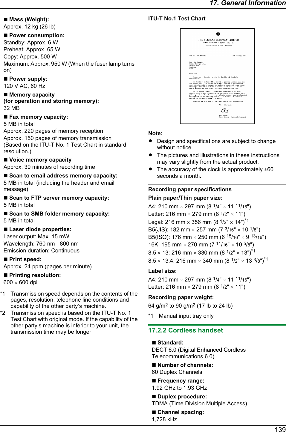 n Mass (Weight):Approx. 12 kg (26 lb)n Power consumption:Standby: Approx. 6 WPreheat: Approx. 65 WCopy: Approx. 500 WMaximum: Approx. 950 W (When the fuser lamp turnson)n Power supply:120 V AC, 60 Hzn Memory capacity(for operation and storing memory):32 MBn Fax memory capacity:5 MB in totalApprox. 220 pages of memory receptionApprox. 150 pages of memory transmission(Based on the ITU-T No. 1 Test Chart in standardresolution.)n Voice memory capacityApprox. 30 minutes of recording timen Scan to email address memory capacity:5 MB in total (including the header and emailmessage)n Scan to FTP server memory capacity:5 MB in totaln Scan to SMB folder memory capacity:5 MB in totaln Laser diode properties:Laser output: Max. 15 mWWavelength: 760 nm - 800 nmEmission duration: Continuousn Print speed:Approx. 24 ppm (pages per minute)n Printing resolution:600 ´ 600 dpi*1 Transmission speed depends on the contents of thepages, resolution, telephone line conditions andcapability of the other party’s machine.*2 Transmission speed is based on the ITU-T No. 1Test Chart with original mode. If the capability of theother party’s machine is inferior to your unit, thetransmission time may be longer.ITU-T No.1 Test ChartNote:RDesign and specifications are subject to changewithout notice.RThe pictures and illustrations in these instructionsmay vary slightly from the actual product.RThe accuracy of the clock is approximately ±60seconds a month.Recording paper specificationsPlain paper/Thin paper size:A4: 210 mm ´ 297 mm (8 1/4&quot; ´ 11 11/16&quot;)Letter: 216 mm ´ 279 mm (8 1/2&quot; ´ 11&quot;)Legal: 216 mm ´ 356 mm (8 1/2&quot; ´ 14&quot;)*1B5(JIS): 182 mm ´ 257 mm (7 3/16&quot; ´ 10 1/8&quot;)B5(ISO): 176 mm ´ 250 mm (6 15/16&quot; ´ 9 13/16&quot;)16K: 195 mm ´ 270 mm (7 11/16&quot; ´ 10 5/8&quot;)8.5 ´ 13: 216 mm ´ 330 mm (8 1/2&quot; ´ 13&quot;)*18.5 ´ 13.4: 216 mm ´ 340 mm (8 1/2&quot; ´ 13 3/8&quot;)*1Label size:A4: 210 mm ´ 297 mm (8 1/4&quot; ´ 11 11/16&quot;)Letter: 216 mm ´ 279 mm (8 1/2&quot; ´ 11&quot;)Recording paper weight:64 g/m2 to 90 g/m2 (17 lb to 24 lb)*1 Manual input tray only17.2.2 Cordless handsetn Standard:DECT 6.0 (Digital Enhanced CordlessTelecommunications 6.0)n Number of channels:60 Duplex Channelsn Frequency range:1.92 GHz to 1.93 GHzn Duplex procedure:TDMA (Time Division Multiple Access)n Channel spacing:1,728 kHz13917. General Information