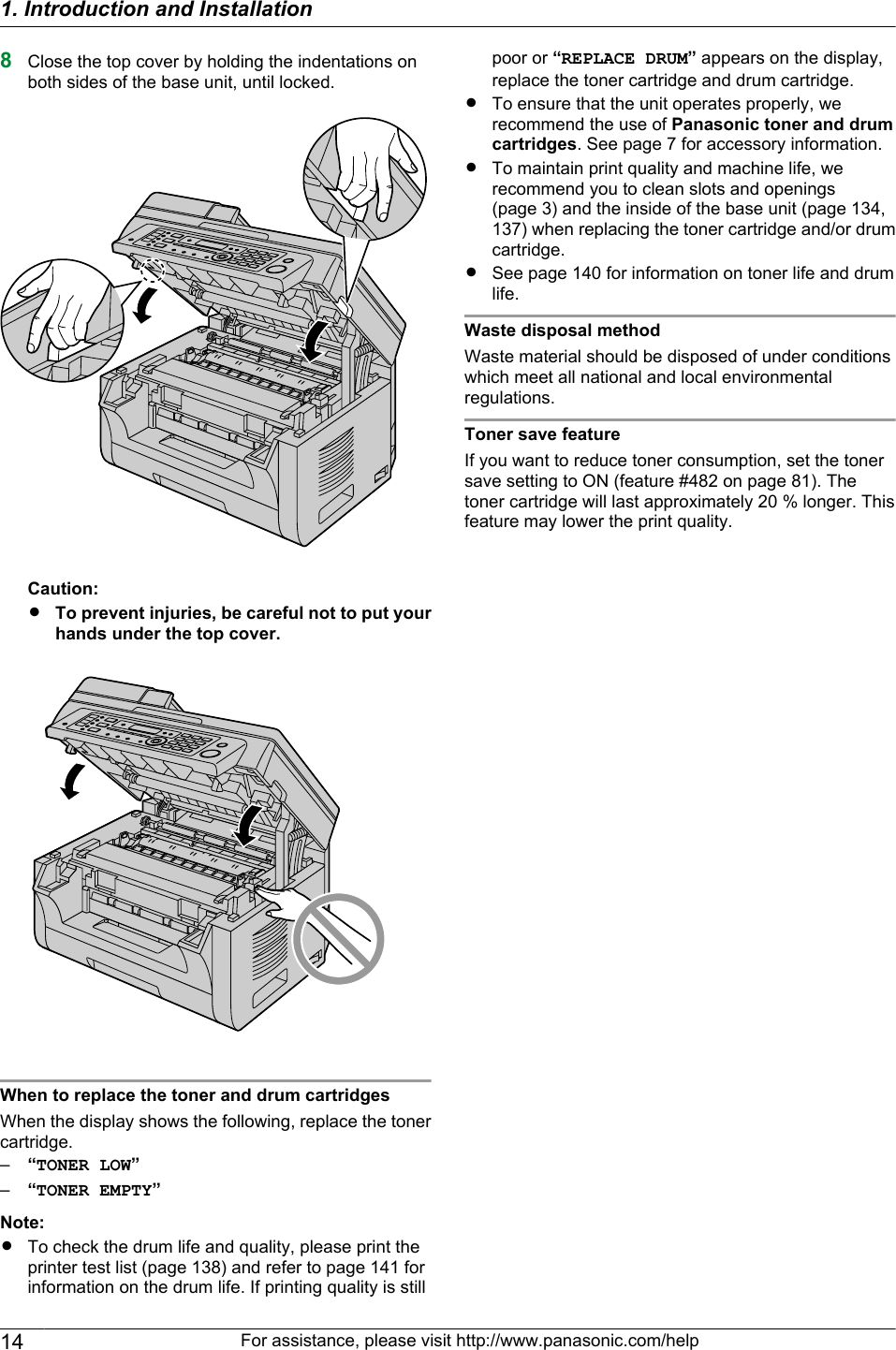 8Close the top cover by holding the indentations onboth sides of the base unit, until locked.Caution:RTo prevent injuries, be careful not to put yourhands under the top cover.When to replace the toner and drum cartridgesWhen the display shows the following, replace the tonercartridge.–“TONER LOW”–“TONER EMPTY”Note:RTo check the drum life and quality, please print theprinter test list (page 138) and refer to page 141 forinformation on the drum life. If printing quality is stillpoor or “REPLACE DRUM” appears on the display,replace the toner cartridge and drum cartridge.RTo ensure that the unit operates properly, werecommend the use of Panasonic toner and drumcartridges. See page 7 for accessory information.RTo maintain print quality and machine life, werecommend you to clean slots and openings(page 3) and the inside of the base unit (page 134,137) when replacing the toner cartridge and/or drumcartridge.RSee page 140 for information on toner life and drumlife.Waste disposal methodWaste material should be disposed of under conditionswhich meet all national and local environmentalregulations.Toner save featureIf you want to reduce toner consumption, set the tonersave setting to ON (feature #482 on page 81). Thetoner cartridge will last approximately 20 % longer. Thisfeature may lower the print quality.14 For assistance, please visit http://www.panasonic.com/help1. Introduction and Installation