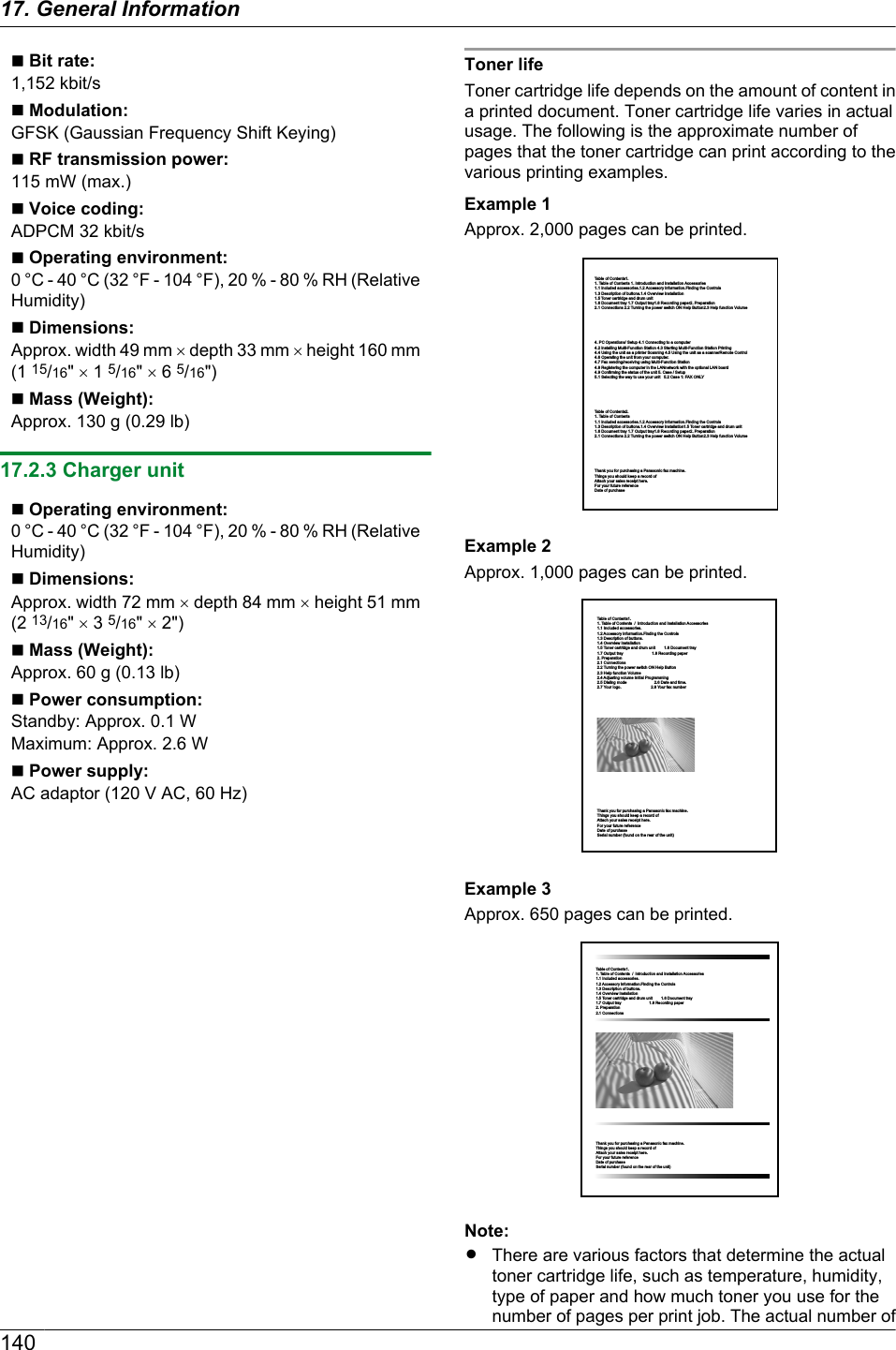 n Bit rate:1,152 kbit/sn Modulation:GFSK (Gaussian Frequency Shift Keying)n RF transmission power:115 mW (max.)n Voice coding:ADPCM 32 kbit/sn Operating environment:0 °C - 40 °C (32 °F - 104 °F), 20 % - 80 % RH (RelativeHumidity)n Dimensions:Approx. width 49 mm ´ depth 33 mm ´ height 160 mm(1 15/16&quot; ´ 1 5/16&quot; ´ 6 5/16&quot;)n Mass (Weight):Approx. 130 g (0.29 lb)17.2.3 Charger unitn Operating environment:0 °C - 40 °C (32 °F - 104 °F), 20 % - 80 % RH (RelativeHumidity)n Dimensions:Approx. width 72 mm ´ depth 84 mm ´ height 51 mm(2 13/16&quot; ´ 3 5/16&quot; ´ 2&quot;)n Mass (Weight):Approx. 60 g (0.13 lb)n Power consumption:Standby: Approx. 0.1 WMaximum: Approx. 2.6 Wn Power supply:AC adaptor (120 V AC, 60 Hz)Toner lifeToner cartridge life depends on the amount of content ina printed document. Toner cartridge life varies in actualusage. The following is the approximate number ofpages that the toner cartridge can print according to thevarious printing examples.Example 1Approx. 2,000 pages can be printed.Table of Contents1.1. Table of Contents 1. Introduction and Installation Accessories1.1 Included accessories.1.2 Accessory information.Finding the Controls1.3 Description of buttons.1.4 Overview Installation1.5 Toner cartridge and drum unit       1.6 Document tray 1.7 Output tray1.8 Recording paper2. Preparation 2.1 Connections 2.2 Turning the power switch ON Help Button2.3 Help function Volume                 4. PC Operations/ Setup 4.1 Connecting to a computer            4.2 Installing Multi-Function Station 4.3 Starting Multi-Function Station Printing  4.4 Using the unit as a printer Scanning 4.5 Using the unit as a scannerRemote Control 4.6 Operating the unit from your computer.4.7 Fax sending/receiving using Multi-Function Station 4.8 Registering the computer in the LANnetwork with the optional LAN board 4.9 Confirming the status of the unit 5. Case / Setup5.1 Selecting the way to use your unit   5.2 Case 1: FAX ONLYTable of Contents2.1. Table of Contents 1.1 Included accessories.1.2 Accessory information.Finding the Controls1.3 Description of buttons.1.4 Overview Installation1.5 Toner cartridge and drum unit       1.6 Document tray 1.7 Output tray1.8 Recording paper2. Preparation 2.1 Connections 2.2 Turning the power switch ON Help Button2.3 Help function Volume                Thank you for purchasing a Panasonic fax machine. Things you should keep a record of Attach your sales receipt here. For your future reference Date of purchase Example 2Approx. 1,000 pages can be printed.Table of Contents1.1. Table of Contents  /  Introduction and Installation Accessories1.1 Included accessories.          1.2 Accessory information.Finding the Controls1.3 Description of buttons.        1.4 Overview Installation1.5 Toner cartridge and drum unit        1.6 Document tray          1.7 Output tray                          1.8 Recording paper2. Preparation 2.1 Connections  2.2 Turning the power switch ON Help Button2.3 Help function Volume                2.4 Adjusting volume Initial Programming 2.5 Dialing mode                         2.6 Date and time.2.7 Your logo.                           2.8 Your fax number  Thank you for purchasing a Panasonic fax machine. Things you should keep a record of Attach your sales receipt here. For your future reference Date of purchase Serial number (found on the rear of the unit) Example 3Approx. 650 pages can be printed.Table of Contents1.1. Table of Contents  /  Introduction and Installation Accessories1.1 Included accessories.          1.2 Accessory information.Finding the Controls1.3 Description of buttons.        1.4 Overview Installation1.5 Toner cartridge and drum unit        1.6 Document tray          1.7 Output tray                          1.8 Recording paper2. Preparation 2.1 Connections              Thank you for purchasing a Panasonic fax machine. Things you should keep a record of Attach your sales receipt here. For your future reference Date of purchase Serial number (found on the rear of the unit) Note:RThere are various factors that determine the actualtoner cartridge life, such as temperature, humidity,type of paper and how much toner you use for thenumber of pages per print job. The actual number of14017. General Information