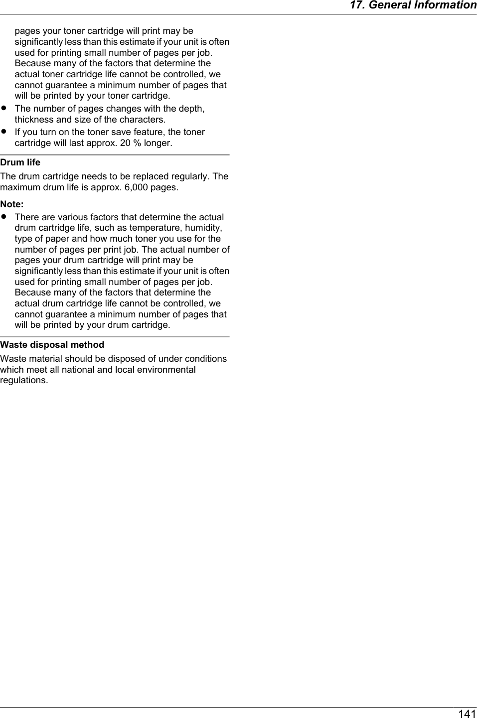 pages your toner cartridge will print may besignificantly less than this estimate if your unit is oftenused for printing small number of pages per job.Because many of the factors that determine theactual toner cartridge life cannot be controlled, wecannot guarantee a minimum number of pages thatwill be printed by your toner cartridge.RThe number of pages changes with the depth,thickness and size of the characters.RIf you turn on the toner save feature, the tonercartridge will last approx. 20 % longer.Drum lifeThe drum cartridge needs to be replaced regularly. Themaximum drum life is approx. 6,000 pages.Note:RThere are various factors that determine the actualdrum cartridge life, such as temperature, humidity,type of paper and how much toner you use for thenumber of pages per print job. The actual number ofpages your drum cartridge will print may besignificantly less than this estimate if your unit is oftenused for printing small number of pages per job.Because many of the factors that determine theactual drum cartridge life cannot be controlled, wecannot guarantee a minimum number of pages thatwill be printed by your drum cartridge.Waste disposal methodWaste material should be disposed of under conditionswhich meet all national and local environmentalregulations.14117. General Information