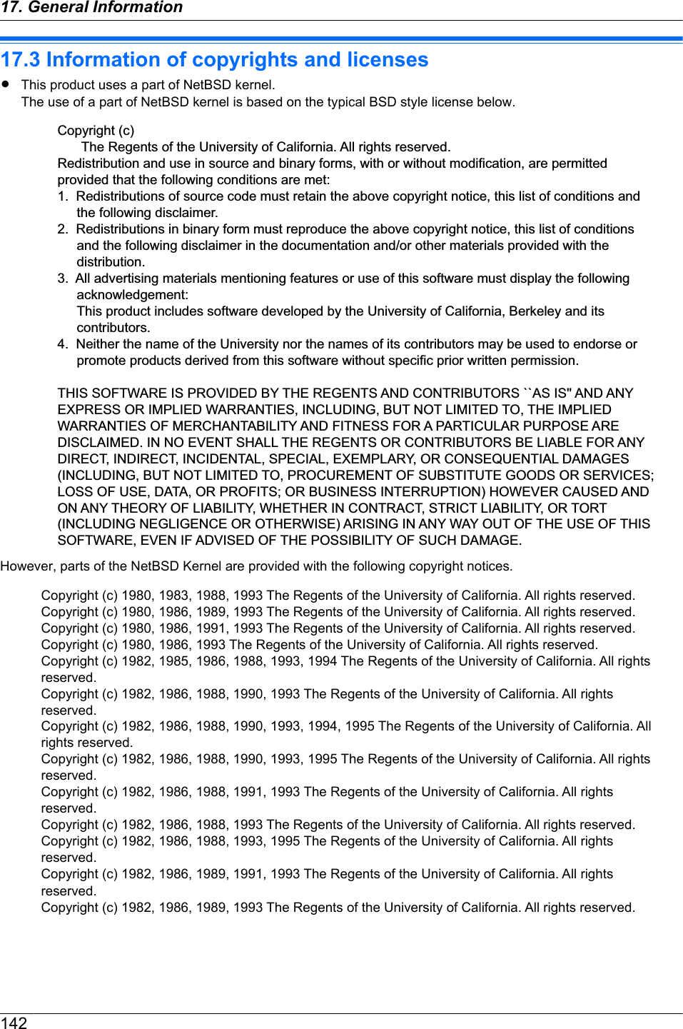 17.3 Information of copyrights and licensesRThis product uses a part of NetBSD kernel.The use of a part of NetBSD kernel is based on the typical BSD style license below.Copyright (c)The Regents of the University of California. All rights reserved.Redistribution and use in source and binary forms, with or without modification, are permitted provided that the following conditions are met:1.  Redistributions of source code must retain the above copyright notice, this list of conditions and the following disclaimer.2.  Redistributions in binary form must reproduce the above copyright notice, this list of conditions and the following disclaimer in the documentation and/or other materials provided with the distribution.3.  All advertising materials mentioning features or use of this software must display the following acknowledgement: This product includes software developed by the University of California, Berkeley and its contributors.4.  Neither the name of the University nor the names of its contributors may be used to endorse or promote products derived from this software without specific prior written permission.THIS SOFTWARE IS PROVIDED BY THE REGENTS AND CONTRIBUTORS ``AS IS&apos;&apos; AND ANY EXPRESS OR IMPLIED WARRANTIES, INCLUDING, BUT NOT LIMITED TO, THE IMPLIED WARRANTIES OF MERCHANTABILITY AND FITNESS FOR A PARTICULAR PURPOSE ARE DISCLAIMED. IN NO EVENT SHALL THE REGENTS OR CONTRIBUTORS BE LIABLE FOR ANY DIRECT, INDIRECT, INCIDENTAL, SPECIAL, EXEMPLARY, OR CONSEQUENTIAL DAMAGES (INCLUDING, BUT NOT LIMITED TO, PROCUREMENT OF SUBSTITUTE GOODS OR SERVICES; LOSS OF USE, DATA, OR PROFITS; OR BUSINESS INTERRUPTION) HOWEVER CAUSED AND ON ANY THEORY OF LIABILITY, WHETHER IN CONTRACT, STRICT LIABILITY, OR TORT (INCLUDING NEGLIGENCE OR OTHERWISE) ARISING IN ANY WAY OUT OF THE USE OF THIS SOFTWARE, EVEN IF ADVISED OF THE POSSIBILITY OF SUCH DAMAGE.However, parts of the NetBSD Kernel are provided with the following copyright notices.Copyright (c) 1980, 1983, 1988, 1993 The Regents of the University of California. All rights reserved.Copyright (c) 1980, 1986, 1989, 1993 The Regents of the University of California. All rights reserved.Copyright (c) 1980, 1986, 1991, 1993 The Regents of the University of California. All rights reserved.Copyright (c) 1980, 1986, 1993 The Regents of the University of California. All rights reserved.Copyright (c) 1982, 1985, 1986, 1988, 1993, 1994 The Regents of the University of California. All rights reserved.Copyright (c) 1982, 1986, 1988, 1990, 1993 The Regents of the University of California. All rights reserved.Copyright (c) 1982, 1986, 1988, 1990, 1993, 1994, 1995 The Regents of the University of California. All rights reserved.Copyright (c) 1982, 1986, 1988, 1990, 1993, 1995 The Regents of the University of California. All rights reserved.Copyright (c) 1982, 1986, 1988, 1991, 1993 The Regents of the University of California. All rights reserved.Copyright (c) 1982, 1986, 1988, 1993 The Regents of the University of California. All rights reserved.Copyright (c) 1982, 1986, 1988, 1993, 1995 The Regents of the University of California. All rights reserved.Copyright (c) 1982, 1986, 1989, 1991, 1993 The Regents of the University of California. All rights reserved.Copyright (c) 1982, 1986, 1989, 1993 The Regents of the University of California. All rights reserved.14217. General Information