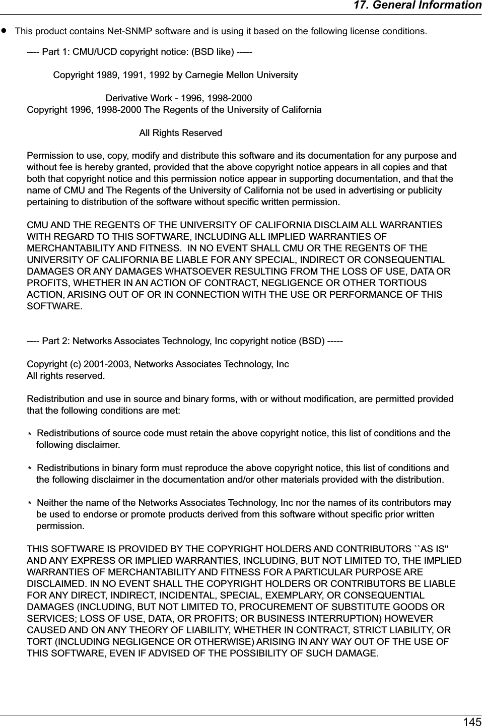 RThis product contains Net-SNMP software and is using it based on the following license conditions.---- Part 1: CMU/UCD copyright notice: (BSD like) -----Copyright 1989, 1991, 1992 by Carnegie Mellon UniversityDerivative Work - 1996, 1998-2000Copyright 1996, 1998-2000 The Regents of the University of CaliforniaAll Rights ReservedPermission to use, copy, modify and distribute this software and its documentation for any purpose and without fee is hereby granted, provided that the above copyright notice appears in all copies and that both that copyright notice and this permission notice appear in supporting documentation, and that the name of CMU and The Regents of the University of California not be used in advertising or publicity pertaining to distribution of the software without specific written permission.CMU AND THE REGENTS OF THE UNIVERSITY OF CALIFORNIA DISCLAIM ALL WARRANTIES WITH REGARD TO THIS SOFTWARE, INCLUDING ALL IMPLIED WARRANTIES OF MERCHANTABILITY AND FITNESS.  IN NO EVENT SHALL CMU OR THE REGENTS OF THE UNIVERSITY OF CALIFORNIA BE LIABLE FOR ANY SPECIAL, INDIRECT OR CONSEQUENTIAL DAMAGES OR ANY DAMAGES WHATSOEVER RESULTING FROM THE LOSS OF USE, DATA OR PROFITS, WHETHER IN AN ACTION OF CONTRACT, NEGLIGENCE OR OTHER TORTIOUS ACTION, ARISING OUT OF OR IN CONNECTION WITH THE USE OR PERFORMANCE OF THIS SOFTWARE.---- Part 2: Networks Associates Technology, Inc copyright notice (BSD) -----Copyright (c) 2001-2003, Networks Associates Technology, IncAll rights reserved.Redistribution and use in source and binary forms, with or without modification, are permitted provided that the following conditions are met: *  Redistributions of source code must retain the above copyright notice, this list of conditions and the following disclaimer.*  Redistributions in binary form must reproduce the above copyright notice, this list of conditions and the following disclaimer in the documentation and/or other materials provided with the distribution.*  Neither the name of the Networks Associates Technology, Inc nor the names of its contributors may be used to endorse or promote products derived from this software without specific prior written permission.THIS SOFTWARE IS PROVIDED BY THE COPYRIGHT HOLDERS AND CONTRIBUTORS ``AS IS&apos;&apos; AND ANY EXPRESS OR IMPLIED WARRANTIES, INCLUDING, BUT NOT LIMITED TO, THE IMPLIED WARRANTIES OF MERCHANTABILITY AND FITNESS FOR A PARTICULAR PURPOSE ARE DISCLAIMED. IN NO EVENT SHALL THE COPYRIGHT HOLDERS OR CONTRIBUTORS BE LIABLE FOR ANY DIRECT, INDIRECT, INCIDENTAL, SPECIAL, EXEMPLARY, OR CONSEQUENTIAL DAMAGES (INCLUDING, BUT NOT LIMITED TO, PROCUREMENT OF SUBSTITUTE GOODS OR SERVICES; LOSS OF USE, DATA, OR PROFITS; OR BUSINESS INTERRUPTION) HOWEVER CAUSED AND ON ANY THEORY OF LIABILITY, WHETHER IN CONTRACT, STRICT LIABILITY, OR TORT (INCLUDING NEGLIGENCE OR OTHERWISE) ARISING IN ANY WAY OUT OF THE USE OF THIS SOFTWARE, EVEN IF ADVISED OF THE POSSIBILITY OF SUCH DAMAGE.14517. General Information