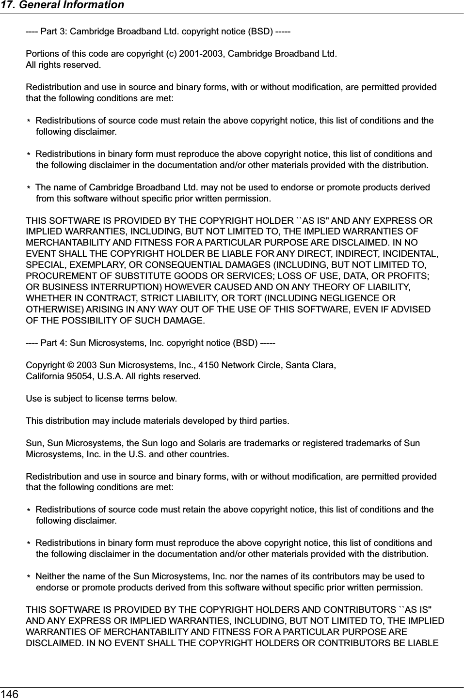 ---- Part 3: Cambridge Broadband Ltd. copyright notice (BSD) -----Portions of this code are copyright (c) 2001-2003, Cambridge Broadband Ltd. All rights reserved.Redistribution and use in source and binary forms, with or without modification, are permitted provided that the following conditions are met:*  Redistributions of source code must retain the above copyright notice, this list of conditions and the following disclaimer.*  Redistributions in binary form must reproduce the above copyright notice, this list of conditions and the following disclaimer in the documentation and/or other materials provided with the distribution.*  The name of Cambridge Broadband Ltd. may not be used to endorse or promote products derived from this software without specific prior written permission.THIS SOFTWARE IS PROVIDED BY THE COPYRIGHT HOLDER ``AS IS&apos;&apos; AND ANY EXPRESS OR IMPLIED WARRANTIES, INCLUDING, BUT NOT LIMITED TO, THE IMPLIED WARRANTIES OF MERCHANTABILITY AND FITNESS FOR A PARTICULAR PURPOSE ARE DISCLAIMED. IN NO EVENT SHALL THE COPYRIGHT HOLDER BE LIABLE FOR ANY DIRECT, INDIRECT, INCIDENTAL, SPECIAL, EXEMPLARY, OR CONSEQUENTIAL DAMAGES (INCLUDING, BUT NOT LIMITED TO, PROCUREMENT OF SUBSTITUTE GOODS OR SERVICES; LOSS OF USE, DATA, OR PROFITS; OR BUSINESS INTERRUPTION) HOWEVER CAUSED AND ON ANY THEORY OF LIABILITY, WHETHER IN CONTRACT, STRICT LIABILITY, OR TORT (INCLUDING NEGLIGENCE OR OTHERWISE) ARISING IN ANY WAY OUT OF THE USE OF THIS SOFTWARE, EVEN IF ADVISED OF THE POSSIBILITY OF SUCH DAMAGE.---- Part 4: Sun Microsystems, Inc. copyright notice (BSD) -----Copyright © 2003 Sun Microsystems, Inc., 4150 Network Circle, Santa Clara, California 95054, U.S.A. All rights reserved.Use is subject to license terms below.This distribution may include materials developed by third parties.Sun, Sun Microsystems, the Sun logo and Solaris are trademarks or registered trademarks of Sun Microsystems, Inc. in the U.S. and other countries.Redistribution and use in source and binary forms, with or without modification, are permitted provided that the following conditions are met:*  Redistributions of source code must retain the above copyright notice, this list of conditions and the following disclaimer.*  Redistributions in binary form must reproduce the above copyright notice, this list of conditions and the following disclaimer in the documentation and/or other materials provided with the distribution.*  Neither the name of the Sun Microsystems, Inc. nor the names of its contributors may be used to endorse or promote products derived from this software without specific prior written permission.THIS SOFTWARE IS PROVIDED BY THE COPYRIGHT HOLDERS AND CONTRIBUTORS ``AS IS&apos;&apos; AND ANY EXPRESS OR IMPLIED WARRANTIES, INCLUDING, BUT NOT LIMITED TO, THE IMPLIED WARRANTIES OF MERCHANTABILITY AND FITNESS FOR A PARTICULAR PURPOSE ARE DISCLAIMED. IN NO EVENT SHALL THE COPYRIGHT HOLDERS OR CONTRIBUTORS BE LIABLE 14617. General Information