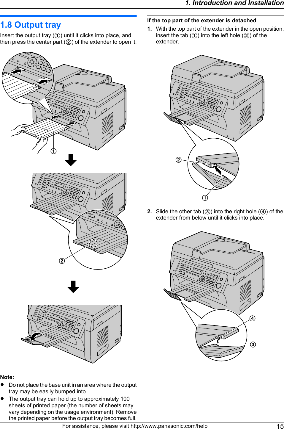 1.8 Output trayInsert the output tray (A) until it clicks into place, andthen press the center part (B) of the extender to open it.BANote:RDo not place the base unit in an area where the outputtray may be easily bumped into.RThe output tray can hold up to approximately 100sheets of printed paper (the number of sheets mayvary depending on the usage environment). Removethe printed paper before the output tray becomes full.If the top part of the extender is detached1. With the top part of the extender in the open position,insert the tab (A) into the left hole (B) of theextender.BA2. Slide the other tab (C) into the right hole (D) of theextender from below until it clicks into place.DCFor assistance, please visit http://www.panasonic.com/help 151. Introduction and Installation