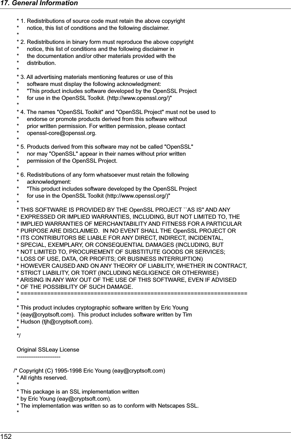   * 1. Redistributions of source code must retain the above copyright  *     notice, this list of conditions and the following disclaimer.   *  * 2. Redistributions in binary form must reproduce the above copyright  *     notice, this list of conditions and the following disclaimer in  *     the documentation and/or other materials provided with the  *     distribution.  *  * 3. All advertising materials mentioning features or use of this  *     software must display the following acknowledgment:  *     &quot;This product includes software developed by the OpenSSL Project  *     for use in the OpenSSL Toolkit. (http://www.openssl.org/)&quot;  *  * 4. The names &quot;OpenSSL Toolkit&quot; and &quot;OpenSSL Project&quot; must not be used to  *     endorse or promote products derived from this software without  *     prior written permission. For written permission, please contact  *     openssl-core@openssl.org.  *  * 5. Products derived from this software may not be called &quot;OpenSSL&quot;  *     nor may &quot;OpenSSL&quot; appear in their names without prior written  *     permission of the OpenSSL Project.  *  * 6. Redistributions of any form whatsoever must retain the following  *     acknowledgment:  *     &quot;This product includes software developed by the OpenSSL Project  *     for use in the OpenSSL Toolkit (http://www.openssl.org/)&quot;  *  * THIS SOFTWARE IS PROVIDED BY THE OpenSSL PROJECT ``AS IS&apos;&apos; AND ANY  * EXPRESSED OR IMPLIED WARRANTIES, INCLUDING, BUT NOT LIMITED TO, THE  * IMPLIED WARRANTIES OF MERCHANTABILITY AND FITNESS FOR A PARTICULAR  * PURPOSE ARE DISCLAIMED.  IN NO EVENT SHALL THE OpenSSL PROJECT OR  * ITS CONTRIBUTORS BE LIABLE FOR ANY DIRECT, INDIRECT, INCIDENTAL,  * SPECIAL, EXEMPLARY, OR CONSEQUENTIAL DAMAGES (INCLUDING, BUT  * NOT LIMITED TO, PROCUREMENT OF SUBSTITUTE GOODS OR SERVICES;  * LOSS OF USE, DATA, OR PROFITS; OR BUSINESS INTERRUPTION)  * HOWEVER CAUSED AND ON ANY THEORY OF LIABILITY, WHETHER IN CONTRACT,  * STRICT LIABILITY, OR TORT (INCLUDING NEGLIGENCE OR OTHERWISE)  * ARISING IN ANY WAY OUT OF THE USE OF THIS SOFTWARE, EVEN IF ADVISED  * OF THE POSSIBILITY OF SUCH DAMAGE.  * ====================================================================  *  * This product includes cryptographic software written by Eric Young  * (eay@cryptsoft.com).  This product includes software written by Tim  * Hudson (tjh@cryptsoft.com).  *  */  Original SSLeay License  -----------------------/* Copyright (C) 1995-1998 Eric Young (eay@cryptsoft.com)  * All rights reserved.  *  * This package is an SSL implementation written  * by Eric Young (eay@cryptsoft.com).  * The implementation was written so as to conform with Netscapes SSL.  * 15217. General Information