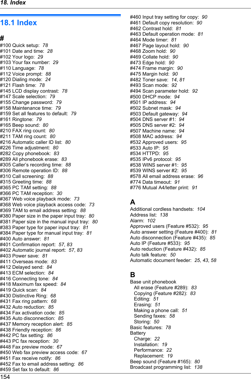 18.1 Index##100 Quick setup:  78#101 Date and time:  28#102 Your logo:  29#103 Your fax number:  29#110 Language:  78#112 Voice prompt:  88#120 Dialing mode:  24#121 Flash time:  78#145 LCD display contrast:  78#147 Scale selection:  79#155 Change password:  79#158 Maintenance time:  79#159 Set all features to default:  79#161 Ringtone:  79#165 Beep sound:  80#210 FAX ring count:  80#211 TAM ring count:  80#216 Automatic caller ID list:  80#226 Time adjustment:  80#282 Copy phonebook:  83#289 All phonebook erase:  83#305 Caller’s recording time:  88#306 Remote operation ID:  88#310 Call screening:  88#315 Greeting time:  88#365 PC TAM setting:  88#366 PC TAM reception:  30#367 Web voice playback mode:  73#368 Web voice playback access code:  73#369 TAM to email address setting:  88#380 Paper size in the paper input tray:  80#381 Paper size in the manual input tray:  80#383 Paper type for paper input tray:  81#384 Paper type for manual input tray:  81#400 Auto answer:  81#401 Confirmation report:  57, 83#402 Automatic journal report:  57, 83#403 Power save:  81#411 Overseas mode:  83#412 Delayed send:  84#413 ECM selection:  84#416 Connecting tone:  84#418 Maximum fax speed:  84#419 Quick scan:  84#430 Distinctive Ring:  68#431 Fax ring pattern:  68#432 Auto reduction:  85#434 Fax activation code:  85#435 Auto disconnection:  85#437 Memory reception alert:  85#438 Friendly reception:  86#442 PC fax setting:  86#443 PC fax reception:  30#448 Fax preview mode:  67#450 Web fax preview access code:  67#451 Fax receive notify:  86#452 Fax to email address setting:  86#459 Set fax to default:  86#460 Input tray setting for copy:  90#461 Default copy resolution:  90#462 Contrast hold:  81#463 Default operation mode:  81#464 Mode timer:  81#467 Page layout hold:  90#468 Zoom hold:  90#469 Collate hold:  90#473 Edge hold:  90#474 Frame margin:  90#475 Margin hold:  90#482 Toner save:  14, 81#493 Scan mode:  92#494 Scan parameter hold:  92#500 DHCP mode:  94#501 IP address:  94#502 Subnet mask:  94#503 Default gateway:  94#504 DNS server #1:  94#505 DNS server #2:  94#507 Machine name:  94#508 MAC address:  94#532 Approved users:  95#533 Auto IP:  95#534 HTTPD:  95#535 IPv6 protocol:  95#538 WINS server #1:  95#539 WINS server #2:  95#578 All email address erase:  96#774 Data timeout:  91#776 Mutual A4/letter print:  91AAdditional cordless handsets:  104Address list:  138Alarm:  102Approved users (Feature #532):  95Auto answer setting (Feature #400):  81Auto disconnection (Feature #435):  85Auto IP (Feature #533):  95Auto reduction (Feature #432):  85Auto talk feature:  50Automatic document feeder:  25, 43, 58BBase unit phonebookAll erase (Feature #289):  83Copying (Feature #282):  83Editing:  51Erasing:  51Making a phone call:  51Sending faxes:  58Storing:  50Basic features:  78BatteryCharge:  22Installation:  19Performance:  22Replacement:  19Beep sound (Feature #165):  80Broadcast programming list:  13815418. Index